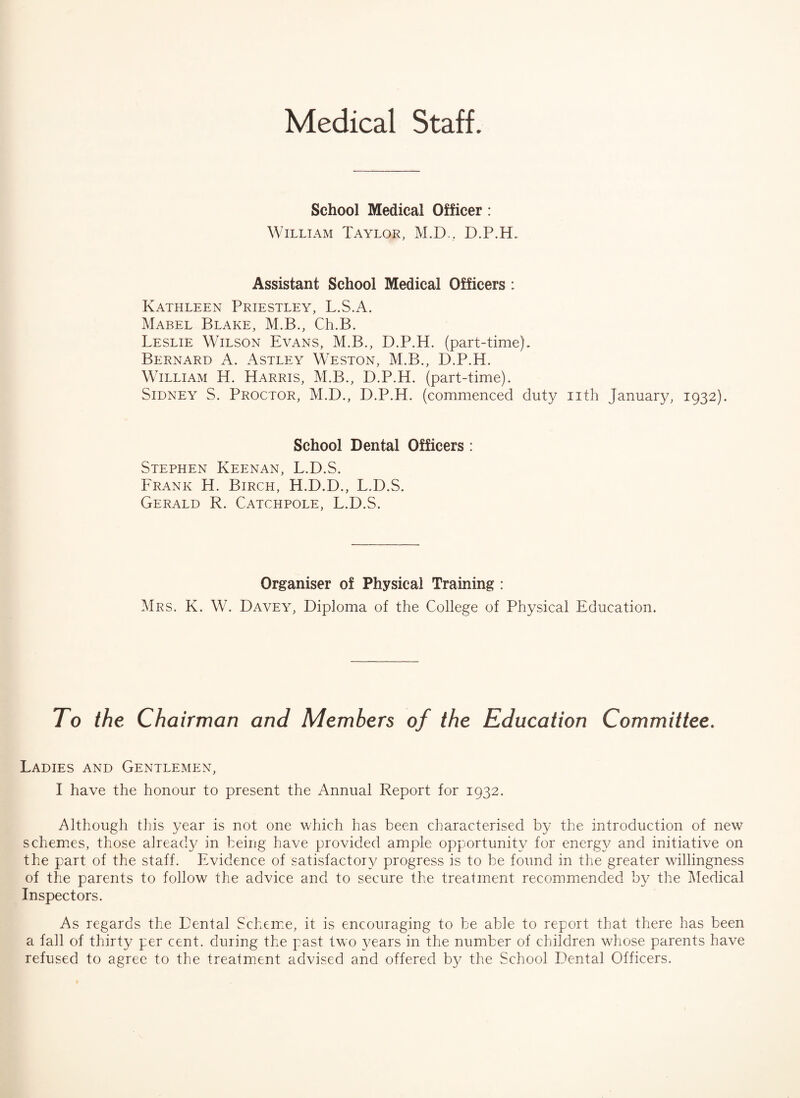 Medical Staff. School Medical Officer : William Taylor, M.D., D.P.H. Assistant School Medical Officers : Kathleen Priestley, L.S.A. Mabel Blake, M.B., Ch.B. Leslie Wilson Evans, M.B., D.P.H. (part-time). Bernard A. Astley Weston, M.B., D.P.H. William H. Harris, M.B., D.P.H. (part-time). Sidney S. Proctor, M.D., D.P.H. (commenced duty nth January, 1932). School Dental Officers : Stephen Keenan, L.D.S. Frank H. Birch, H.D.D., L.D.S. Gerald R. Catchpole, L.D.S. Organiser of Physical Training : Mrs. K. W. Davey, Diploma of the College of Physical Education. To the Chairman and Members of the Education Committee. Ladies and Gentlemen, I have the honour to present the Annual Report for 1932. Although this year is not one which has been characterised by the introduction of new schemes, those already in being have provided ample opportunity for energy and initiative on the part of the staff. Evidence of satisfactory progress is to be found in the greater willingness of the parents to follow the advice and to secure the treatment recommended by the Medical Inspectors. As regards the Dental Scheme, it is encouraging to be able to report that there has been a fall of thirty per cent, during the past two years in the number of children whose parents have refused to agree to the treatment advised and offered by the School Dental Officers.