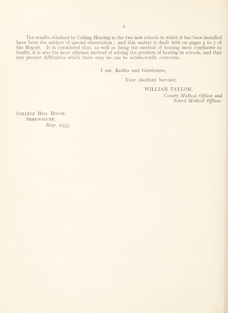 The results obtained by Ceiling Heating in the two new schools in which it has been installed have been the subject of special observation ; and this matter is dealt with on pages 5 to 7 of the Report. It is considered that, as well as being the method of heating most conducive to health, it is also the most efficient method of solving the problem of heating in schools, and that any present difficulties which there may be can be satisfactorily overcome. I am, Ladies and Gentlemen, Your obedient Servant, WILLIAM TAYLOR, County Medical Officer and School Medical Officer. College Hill House, Shrewsbury, May, 1933.