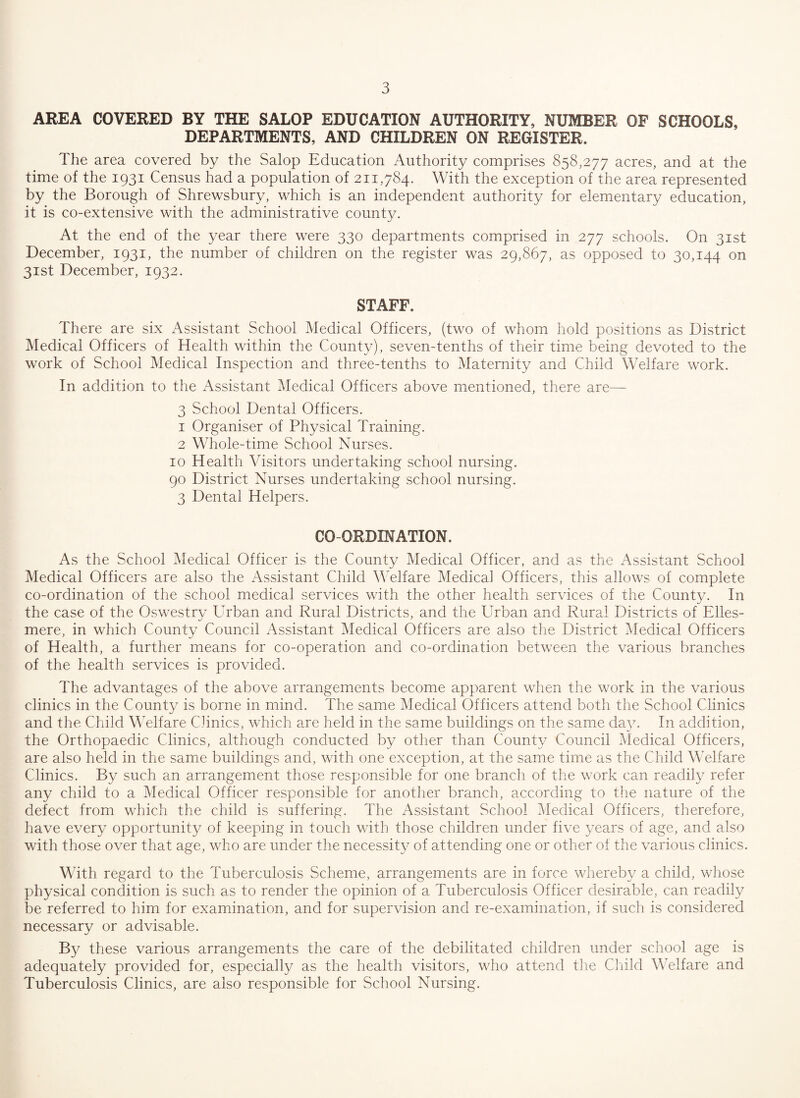 AREA COVERED BY THE SALOP EDUCATION AUTHORITY, NUMBER OF SCHOOLS, DEPARTMENTS, AND CHILDREN ON REGISTER. The area covered by the Salop Education Authority comprises 858,277 acres, and at the time of the 1931 Census had a population of 211,784. With the exception of the area represented by the Borough of Shrewsbury, which is an independent authority for elementary education, it is co-extensive with the administrative county. At the end of the year there were 330 departments comprised in 277 schools. On 31st December, 1931, the number of children on the register was 29,867, as opposed to 30,144 on 31st December, 1932. STAFF. There are six Assistant School Medical Officers, (two of whom hold positions as District Medical Officers of Health within the County), seven-tenths of their time being devoted to the work of School Medical Inspection and three-tenths to Maternity and Child Welfare work. In addition to the Assistant Medical Officers above mentioned, there are— 3 School Dental Officers. 1 Organiser of Physical Training. 2 Whole-time School Nurses. 10 Health Visitors undertaking school nursing. 90 District Nurses undertaking school nursing. 3 Dental Helpers. CO ORDINATION. As the School Medical Officer is the County Medical Officer, and as the Assistant School Medical Officers are also the Assistant Child Welfare Medical Officers, this allows of complete co-ordination of the school medical services with the other health services of the County. In the case of the Oswestry Urban and Rural Districts, and the Urban and Rural Districts of Elles¬ mere, in which County Council Assistant Medical Officers are also the District Medical Officers of Health, a further means for co-operation and co-ordination between the various branches of the health services is provided. The advantages of the above arrangements become apparent when the work in the various clinics in the County is borne in mind. The same Medical Officers attend both the School Clinics and the Child Welfare Clinics, which are held in the same buildings on the same day. In addition, the Orthopaedic Clinics, although conducted by other than County Council Medical Officers, are also held in the same buildings and, with one exception, at the same time as the Child Welfare Clinics. By such an arrangement those responsible for one branch of the work can readily refer any child to a Medical Officer responsible for another branch, according to the nature of the defect from which the child is suffering. The Assistant School Medical Officers, therefore, have every opportunity of keeping in touch with those children under five years of age, and also with those over that age, who are under the necessity of attending one or other of the various clinics. With regard to the Tuberculosis Scheme, arrangements are in force whereby a child, whose physical condition is such as to render the opinion of a Tuberculosis Officer desirable, can readily be referred to him for examination, and for supervision and re-examination, if such is considered necessary or advisable. By these various arrangements the care of the debilitated children under school age is adequately provided for, especially as the health visitors, who attend the Child Welfare and Tuberculosis Clinics, are also responsible for School Nursing.