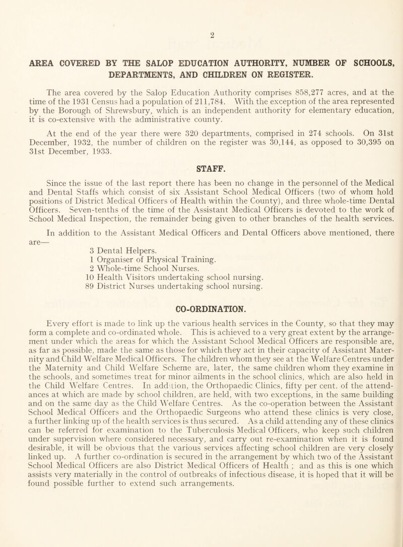 AREA COVERED BY THE SALOP EDUCATION AUTHORITY, NUMBER OF SCHOOLS, DEPARTMENTS, AND CHILDREN ON REGISTER. The area covered by the Salop Education Authority comprises 858,277 acres, and at the time of the 1931 Census had a population of 211,784. With the exception of the area represented by the Borough of Shrewsbury, which is an independent authority for elementary education, it is co-ex tensive with the administrative county. At the end of the year there were 320 departments, comprised in 274 schools. On 31st December, 1932, the number of children on the register was 30,144, as opposed to 30,395 on 31st December, 1933. STAFF. Since the issue of the last report there has been no change in the personnel of the Medical and Dental Staffs which consist of six Assistant School Medical Officers (two of whom hold positions of District Medical Officers of Health within the County), and three whole-time Dental Officers. Seven-tenths of the time of the Assistant Medical Officers is devoted to the work of School Medical Inspection, the remainder being given to other branches of the health services. In addition to the Assistant Medical Officers and Dental Officers above mentioned, there are— 3 Dental Helpers. 1 Organiser of Physical Training. 2 Whole-time School Nurses. 10 Health Visitors undertaking school nursing. 89 District Nurses undertaking school nursing. CO-ORDINATION. Every effort is made to link up the various health services in the County, so that they may form a complete and co-ordinated whole. This is achieved to a very great extent by the arrange¬ ment under which the areas for which the Assistant School Medical Officers are responsible are, as far as possible, made the same as those for which they act in their capacity of Assistant Mater¬ nity and Child Welfare Medical Officers. The children whom they see at the Welfare Centres under the Maternity and Child Welfare Scheme are, later, the same children whom they examine in the schools, and sometimes treat for minor ailments in the school clinics, which are also held in the Child Welfare Centres. In addition, the Orthopaedic Clinics, fifty per cent, of the attend¬ ances at which are made by school children, are held, with two exceptions, in the same building and on the same day as the Child Welfare Centres. As the co-operation between the Assistant School Medical Officers and the Orthopaedic Surgeons who attend these clinics is very close, a further linking up of the health services is thus secured. As a child attending any of these clinics can be referred for examination to the Tuberculosis Medical Officers, who keep such children under supervision where considered necessary, and carry out re-examination when it is found desirable, it will be obvious that the various services affecting school children are very closely linked up. A further co-ordination is secured in the arrangement by which two of the Assistant School Medical Officers are also District Medical Officers of Health ; and as this is one which assists very materially in the control of outbreaks of infectious disease, it is hoped that it will be found possible further to extend such arrangements.