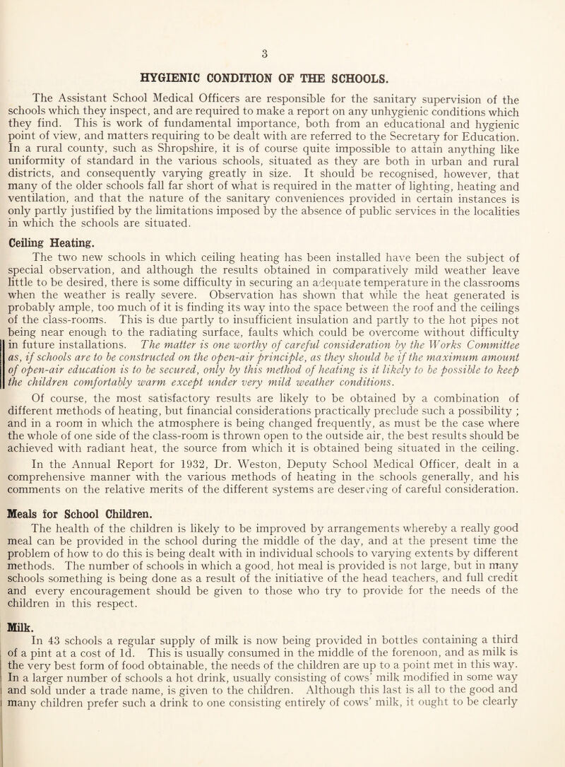 HYGIENIC CONDITION OF THE SCHOOLS. The Assistant School Medical Officers are responsible for the sanitary supervision of the schools which they inspect, and are required to make a report on any unhygienic conditions which they find. This is work of fundamental importance, both from an educational and hygienic point of view, and matters requiring to be dealt with are referred to the Secretary for Education. In a rural county, such as Shropshire, it is of course quite impossible to attain anything like uniformity of standard in the various schools, situated as they are both in urban and rural districts, and consequently varying greatly in size. It should be recognised, however, that many of the older schools fall far short of what is required in the matter of lighting, heating and ventilation, and that the nature of the sanitary conveniences provided in certain instances is only partly justified by the limitations imposed by the absence of public services in the localities in which the schools are situated. Ceiling Heating. The two new schools in which ceiling heating has been installed have been the subject of special observation, and although the results obtained in comparatively mild weather leave little to be desired, there is some difficulty in securing an adequate temperature in the classrooms when the weather is really severe. Observation has shown that while the heat generated is probably ample, too much of it is finding its way into the space between the roof and the ceilings of the class-rooms. This is due partly to insufficient insulation and partly to the hot pipes not being near enough to the radiating surface, faults which could be overcome without difficulty in future installations. The matter is one worthy of careful consideration hy the Works Committee as, if schools are to he constructed on the open-air principle, as they should he if the maximum amount of open-air education is to he secured, only hy this method of heating is it likely to he possible to keep the children comfortably warm except under very mild weather conditions. Of course, the most satisfactory results are likely to be obtained by a combination of different methods of heating, but financial considerations practically preclude such a possibility ; and in a room in which the atmosphere is being changed frequently, as must be the case where the whole of one side of the class-room is thrown open to the outside air, the best results should be achieved with radiant heat, the source from which it is obtained being situated in the ceiling. In the Annual Report for 1932, Dr. Weston, Deputy School Medical Officer, dealt in a comprehensive manner with the various methods of heating in the schools generally, and his comments on the relative merits of the different systems are deservung of careful consideration. Meals for School Children. The health of the children is likely to be improved by arrangements whereby a really good meal can be provided in the school during the middle of the day, and at the present time the problem of how to do this is being dealt with in individual schools to varying extents by different methods. The number of schools in which a good, hot meal is provided is not large, but in many schools something is being done as a result of the initiative of the head teachers, and full credit and every encouragement should be given to those who try to provide for the needs of the children in this respect. Milk. In 43 schools a regular supply of milk is now being provided in bottles containing a third of a pint at a cost of Id. This is usually consumed in the middle of the forenoon, and as milk is the very best form of food obtainable, the needs of the children are up to a point met in this way. In a larger number of schools a hot drink, usually consisting of cows' milk modified in some way and sold under a trade name, is given to the children. Although this last is all to the good and I many children prefer such a drink to one consisting entirely of cows’ milk, it ought to be clearly