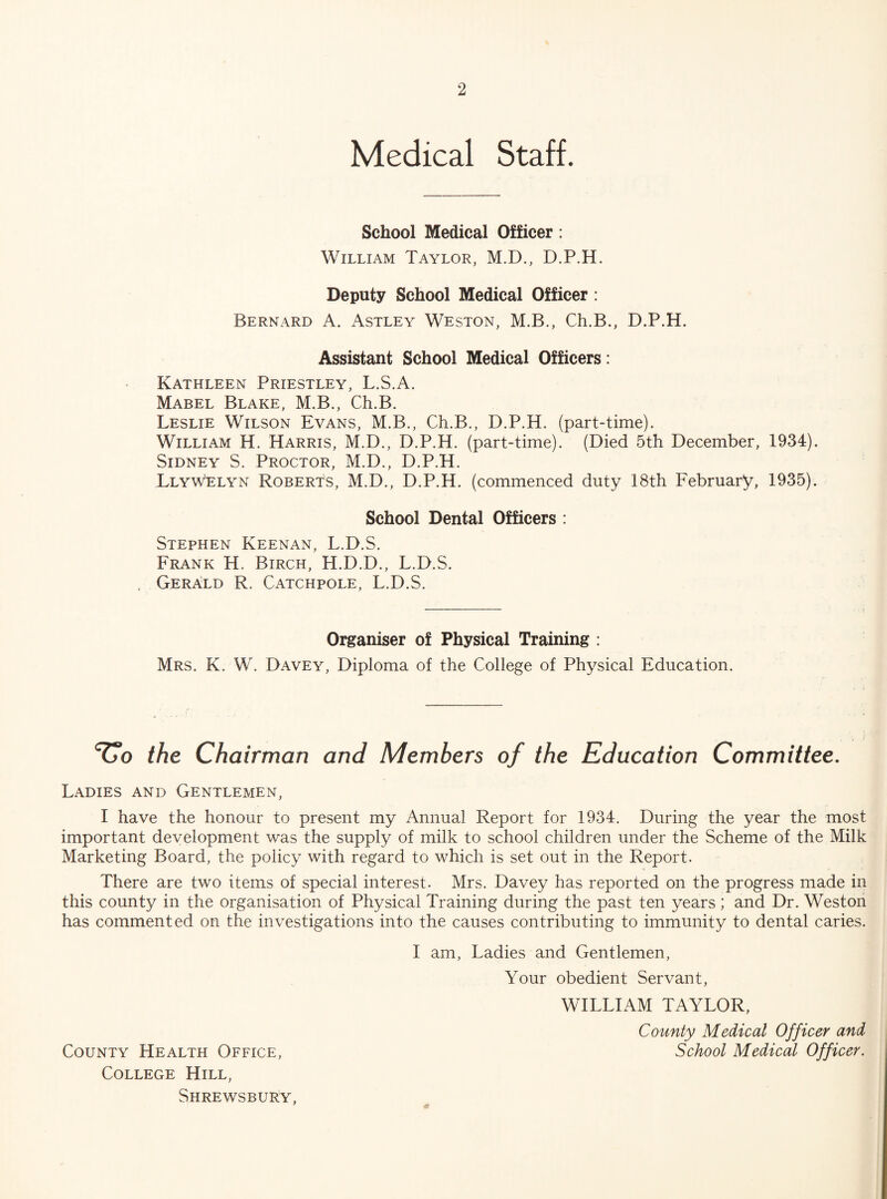 Medical Staff. School Medical Officer: William Taylor, M.D., D.P.H. Deputy School Medical Officer : Bernard A. Astley Weston, M.B., Ch.B., D.P.H. Assistant School Medical Officers: Kathleen Priestley, L.S.A. Mabel Blake, M.B., Ch.B. Leslie Wilson Evans, M.B., Ch.B., D.P.H. (part-time). William H. Harris, M.D., D.P.H. (part-time). (Died 5th December, 1934). Sidney S. Proctor, M.D., D.P.H. Llywelyn Roberts, M.D., D.P.H. (commenced duty 18th February, 1935). School Dental Officers : Stephen Keenan, L.D.S. Frank H. Birch, H.D.D., L.D.S. Gerald R. Catchpole, L.D.S. Organiser of Physical Training : Mrs. K. W. Davey, Diploma of the College of Physical Education. the Chairman and Members of the Education Committee. Ladies and Gentlemen, I have the honour to present my Annual Report for 1934. During the year the most important development was the supply of milk to school children under the Scheme of the Milk Marketing Board, the policy with regard to which is set out in the Report. There are two items of special interest. Mrs. Davey has reported on the progress made in this county in the organisation of Physical Training during the past ten years ; and Dr. Weston has commented on the investigations into the causes contributing to immunity to dental caries. I am, Ladies and Gentlemen, Your obedient Servant, WILLIAM TAYLOR, County Medical Officer and School Medical Officer. County Health Office, College Hill, Shrewsbury,