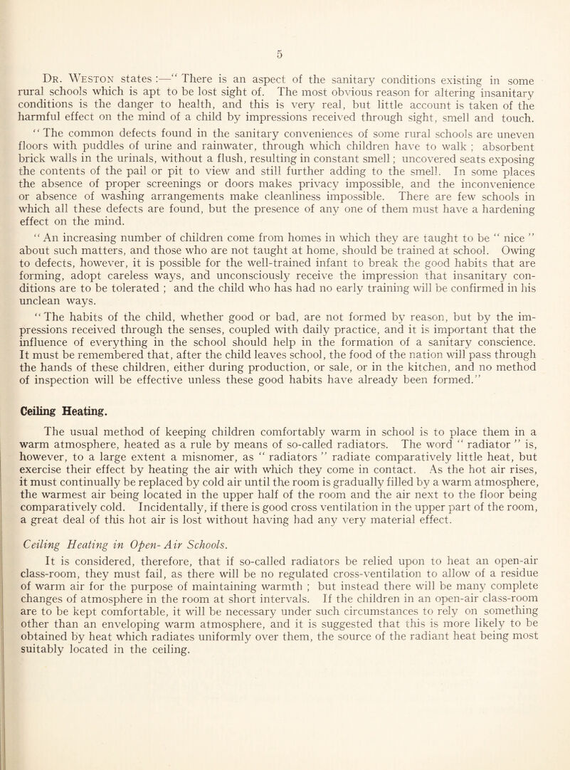 Dr. Weston states :—‘‘ There is an aspect of the sanitary conditions existing in some rural schools which is apt to be lost sight of. The most obvious reason for altering insanitary conditions is the danger to health, and this is very real, but little account is taken of the harmful effect on the mind of a child by impressions received through sight, smell and touch. ‘'The common defects found in the sanitary conveniences of some rural schools are uneven floors with puddles of urine and rainwater, through which children have to walk ; absorbent brick walls in the urinals, without a flush, resulting in constant smell; uncovered seats exposing the contents of the pail or pit to view and still further adding to the smell. In some places the absence of proper screenings or doors makes privacy impossible, and the inconvenience or absence of washing arrangements make cleanliness impossible. There are few schools in which all these defects are found, but the presence of any one of them must have a hardening effect on the mind. “ An increasing number of children come from homes in which they are taught to be “ nice ” about such matters, and those who are not taught at home, should be trained at school. Owing to defects, however, it is possible for the well-trained infant to break the good habits that are forming, adopt careless ways, and unconsciously receive the impression that insanitary con¬ ditions are to be tolerated ; and the child who has had no early training will be confirmed in his unclean ways. “The habits of the child, whether good or bad, are not formed by reason, but by the im¬ pressions received through the senses, coupled with daily practice, and it is important that the influence of everything in the school should help in the formation of a sanitary conscience. It must be remembered that, after the child leaves school, the food of the nation will pass through the hands of these children, either during production, or sale, or in the kitchen, and no method of inspection will be effective unless these good habits have already been formed.” Ceiling Heating. The usual method of keeping children comfortably warm in school is to place them in a warm atmosphere, heated as a rule by means of so-called radiators. The word radiator ” is, however, to a large extent a misnomer, as radiators ” radiate comparatively little heat, but exercise their effect by heating the air with which they come in contact. As the hot air rises, it must continually be replaced by cold air until the room is gradually filled by a warm atmosphere, the warmest air being located in the upper half of the room and the air next to the floor being comparatively cold. Incidentally, if there is good cross ventilation in the upper part of the room, a great deal of this hot air is lost without having had any very material effect. Ceiling Heating in Open-Air Schools. It is considered, therefore, that if so-called radiators be relied upon to heat an open-air class-room, they must fail, as there will be no regulated cross-ventilation to allow of a residue of warm air for the purpose of maintaining warmth ; but instead there will be many complete changes of atmosphere in the room at short intervals. If the children in an open-air class-room are to be kept comfortable, it will be necessary under such circumstances to rely on something other than an enveloping warm atmosphere, and it is suggested that this is more likely to be obtained by heat which radiates uniformly over them, the source of the radiant heat being most suitably located in the ceiling.