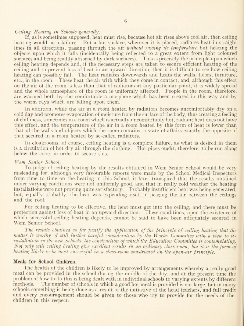 Ceiling Heating in Schools generally. If, as is sometimes supposed, heat must rise, because hot air rises above cool air, then ceiling heating would be a failure. But a hot surface, wherever it is placed, radiates heat in straight lines in all directions, passing through the air without raising its temperature but heating the objects upon which it falls (incidentally being reflected to a great extent from light coloured surfaces and being readily absorbed by dark surfaces). This is precisely the principle upon which ceiling heating depends and, if the necessary steps are taken to secure efficient heating of the ceiling and to prevent loss of heat in an upward direction, then it is difficult to see how ceiling heating can possibly fail. The heat radiates downwards and heats the walls, floors, furniture, etc., in the room. These heat the air with which they come in contact, and, although this effect on the air of the room is less than that of radiators at any particular point, it is widely spread and the whole atmosphere of the room is uniformly affected. People in the room, therefore, are warmed both by the comfortable atmosphere which has been created in this way and by the warm rays which are falling upon them. In addition, while the air in a room heated by radiators becomes uncomfortably dry on a cold day and promotes evaporation of moisture from the surface of the body, thus creating a feeling of chilliness, sometimes in a room which is actually uncomfortably hot, radiant heat does not have this effect, and the temperature of the air in a room heated by this form of heat is lower than that of the walls and objects which the room contains, a state of affairs exactly the opposite of that secured in a room heated by so-called radiators. In cloakrooms, of course, ceiling heating is a complete failure, as what is desired in them is a circulation of hot dry air through the clothing. Hot pipes ought, therefore, to be run along below the coats in order to secure this. Wem Senior School. To judge of ceiling heating by the results obtained in Wem Senior School would be very misleading for, although very favourable reports were made by the School Medical Inspectors from time to time on the heating in this School, it later transpired that the results obtained under varying conditions were not uniformly good, and that in really cold weather the heating installations were not proving quite satisfactory. Probably insufficient heat was being generated, but, equally probably, the heat was expending itself in heating the air between the ceilings and the roof. For ceiling heating to be effective, the heat must get into the ceiling, and there must be protection against loss of heat in an upward direction. These conditions, upon the existence of which successful ceiling heating depends, cannot be said to have been adequately secured in Wem Senior School. The results obtained so far justify the application of the principle of ceiling heating that the matter is worthy of still further careful consideration by the Works Committee with a view to its installation in the new Schools, the construction of which the Education Committee is contemplating. Not only will ceiling heating give excellent results in an ordinary class-room, but it is the form of heating likely to be most successful in a class-room constructed on the ofen-air principle. Meals for School Children. The health of the children is likely to be improved by arrangements whereby a really good meal can be provided in the school during the middle of the day, and at the present time the problem of how to do this is being dealt with in individual schools to varying extents by different methods. The number of schools in which a good hot meal is provided is not large, but in many schools something is being done as a result of the initiative of the head teachers, and full credit and every encouragement should be given to those who try to provide for the needs of the children in this respect.