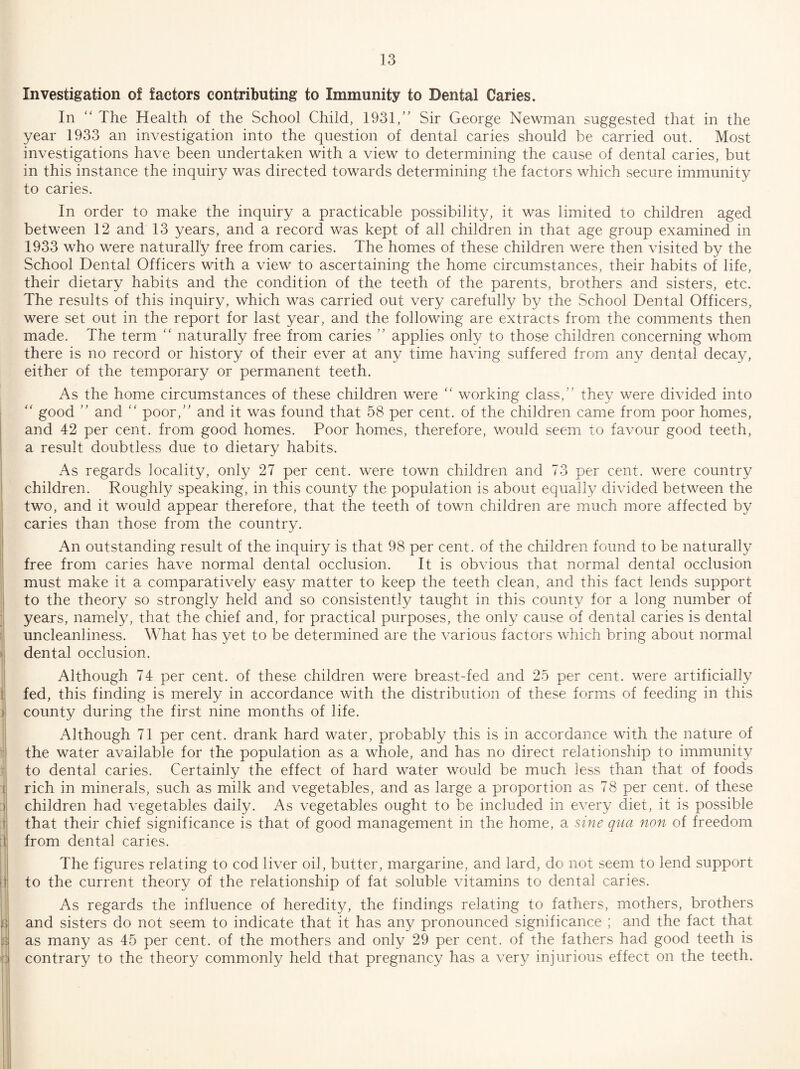 Investigation of factors contributing to Immunity to Dental Caries. In “ The Health of the School Child, 1931,’' Sir George Newman suggested that in the year 1933 an investigation into the question of dental caries should be carried out. Most investigations have been undertaken with a view to determining the cause of dental caries, but in this instance the inquiry was directed towards determining the factors which secure immunity to caries. In order to make the inquiry a practicable possibility, it was limited to children aged between 12 and 13 years, and a record was kept of all children in that age group examined in 1933 who were naturally free from caries. The homes of these children were then visited by the School Dental Officers with a view to ascertaining the home circumstances, their habits of life, their dietary habits and the condition of the teeth of the parents, brothers and sisters, etc. The results of this inquiry, which was carried out very carefully by the School Dental Officers, were set out in the report for last year, and the following are extracts from the comments then made. The term '' naturally free from caries ” applies only to those children concerning whom there is no record or history of their ever at any time having suffered from any dental decay, either of the temporary or permanent teeth. As the home circumstances of these children were “ working class,” they were divided into good ” and ‘‘ poor,” and it was found that 58 per cent, of the children came from poor homes, and 42 per cent, from good homes. Poor homes, therefore, would seem to favour good teeth, a result doubtless due to dietary habits. As regards locality, only 27 per cent, were town children and 73 per cent, were country children. Roughly speaking, in this county the population is about equally divided between the two, and it would appear therefore, that the teeth of town children are much more affected by caries than those from the country. An outstanding result of the inquiry is that 98 per cent, of the children found to be naturally free from caries have normal dental occlusion. It is obvious that normal dental occlusion must make it a comparatively easy matter to keep the teeth clean, and this fact lends support to the theory so strongly held and so consistently taught in this county for a long number of years, namely, that the chief and, for practical purposes, the only cause of dental caries is dental uncleanliness. What has yet to be determined are the various factors which bring about normal dental occlusion. Although 74 per cent, of these children were breast-fed and 25 per cent, were artificially fed, this finding is merely in accordance with the distribution of these forms of feeding in this county during the first nine months of life. Although 71 per cent, drank hard water, probably this is in accordance with the nature of the water available for the population as a whole, and has no direct relationship to immunity to dental caries. Certainly the effect of hard water would be much less than that of foods rich in minerals, such as milk and vegetables, and as large a proportion as 78 per cent, of these children had vegetables daily. As vegetables ought to be included in every diet, it is possible that their chief significance is that of good management in the home, a sine qua non of freedom from dental caries. The figures relating to cod liver oil, butter, margarine, and lard, do not seem to lend support to the current theory of the relationship of fat soluble vitamins to dental caries. As regards the influence of heredity, the findings relating to fathers, mothers, brothers and sisters do not seem to indicate that it has any pronounced significance ; and the fact that as many as 45 per cent, of the mothers and only 29 per cent, of the fathers had good teeth is contrary to the theory commonly held that pregnancy has a very injurious effect on the teeth.