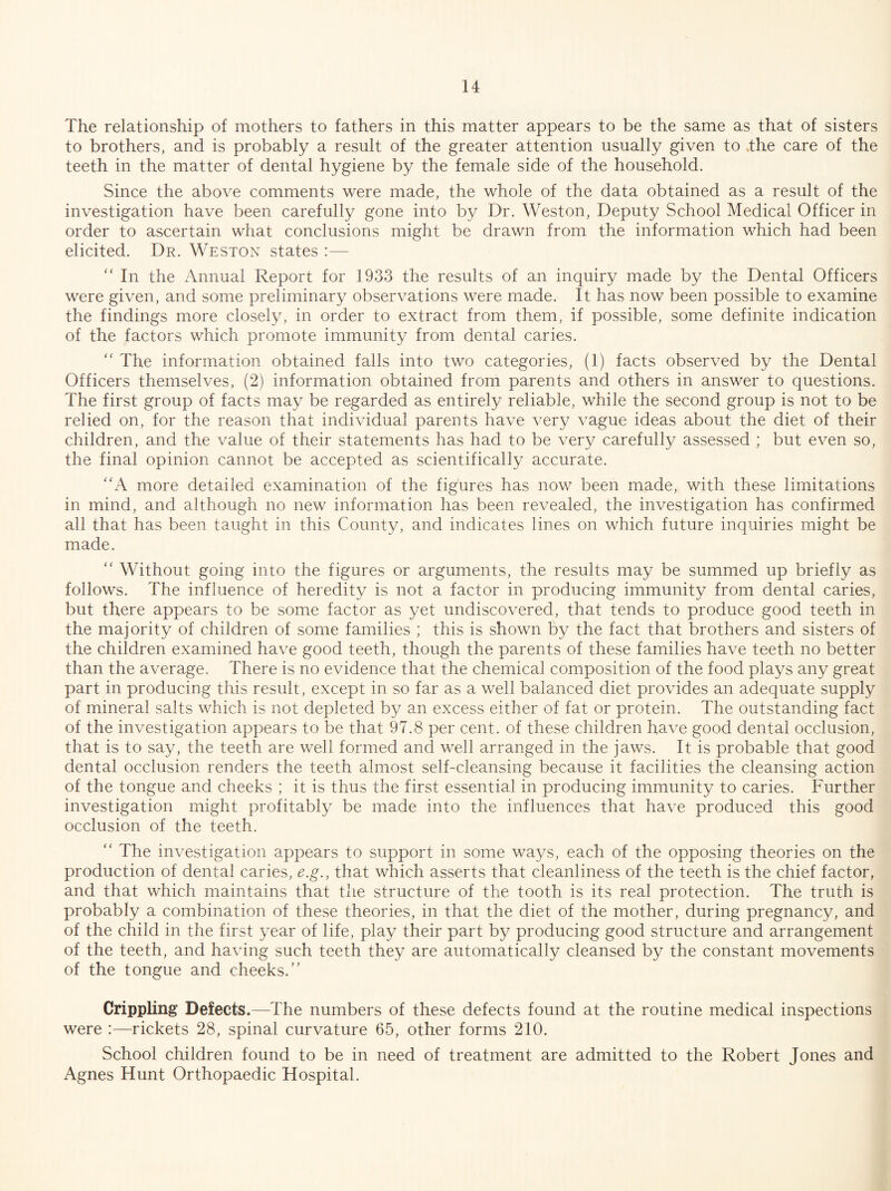 The relationship of mothers to fathers in this matter appears to be the same as that of sisters to brothers, and is probably a result of the greater attention usually given to .the care of the teeth in the matter of dental hygiene by the female side of the household. Since the above comments were made, the whole of the data obtained as a result of the investigation have been carefully gone into by Dr. Weston, Deputy School Medical Officer in order to ascertain what conclusions might be drawn from the information which had been elicited. Dr. Weston states :— In the Annual Report for 1933 the results of an inquiry made by the Dental Officers were given, and some preliminary observations were made. It has now been possible to examine the findings more closely, in order to extract from them, if possible, some definite indication of the factors which promote immunity from dental caries. '' The information obtained falls into two categories, (1) facts observed by the Dental Officers themselves, (2) information obtained from parents and others in answer to questions. The first group of facts may be regarded as entirely reliable, while the second group is not to be relied on, for the reason that individual parents have very vague ideas about the diet of their children, and the value of their statements has had to be very carefully assessed ; but even so, the final opinion cannot be accepted as scientifically accurate. '‘A more detailed examination of the figures has now been made, with these limitations in mind, and although no new information has been revealed, the investigation has confirmed all that has been taught in this County, and indicates lines on which future inquiries might be made. '' Without going into the figures or arguments, the results may be summed up briefly as follows. The influence of heredity is not a factor in producing immunity from dental caries, but there appears to be some factor as yet undiscovered, that tends to produce good teeth in the majority of children of some families ; this is shown by the fact that brothers and sisters of the children examined have good teeth, though the parents of these families have teeth no better than the average. There is no evidence that the chemical composition of the food plays any great part in producing this result, except in so far as a well balanced diet provides an adequate supply of mineral salts which is not depleted by an excess either of fat or protein. The outstanding fact of the investigation appears to be that 97.8 per cent, of these children have good dental occlusion, that is to say, the teeth are well formed and well arranged in the jaws. It is probable that good dental occlusion renders the teeth almost self-cleansing because it facilities the cleansing action of the tongue and cheeks ; it is thus the first essential in producing immunity to caries. Further investigation might profitably be made into the influences that have produced this good occlusion of the teeth. “ The investigation appears to support in some wa5/s, each of the opposing theories on the production of dental caries, e.g., that which asserts that cleanliness of the teeth is the chief factor, and that which maintains that the structure of the tooth is its real protection. The truth is probably a combination of these theories, in that the diet of the mother, during pregnancy, and of the child in the first year of life, play their part by producing good structure and arrangement of the teeth, and having such teeth they are automatically cleansed by the constant movements of the tongue and cheeks.” Crippling Defects.—The numbers of these defects found at the routine medical inspections were :—rickets 28, spinal curvature 65, other forms 210. School children found to be in need of treatment are admitted to the Robert Jones and Agnes Hunt Orthopaedic Hospital.