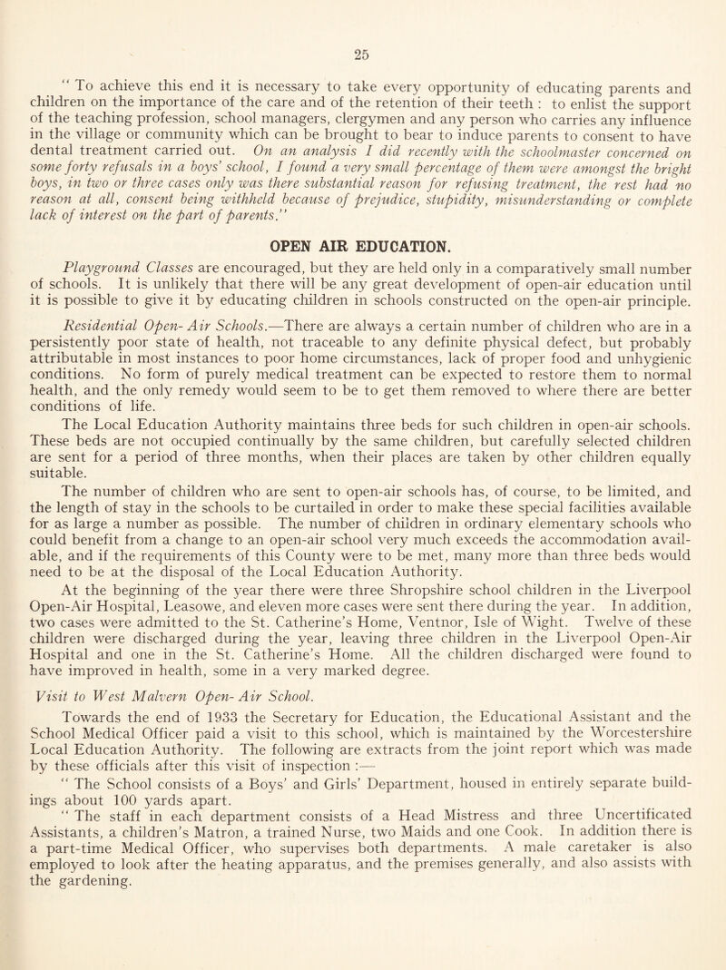 To achieve this end it is necessary to take every opportunity of educating parents and children on the importance of the care and of the retention of their teeth : to enlist the support of the teaching profession, school managers, clergymen and any person who carries any influence in the village or community which can be brought to bear to induce parents to consent to have dental treatment carried out. On an analysis I did recently with the schoolmaster concerned on some forty refusals in a boys’ school, I found a very small percentage of them were amongst the bright boys, in two or three cases only was there substantial reason for refusing treatment, the rest had no reason at all, consent being withheld because of prejudice, stupidity, misunderstanding or complete lack of interest on the part of parents.” OPEN AIR EDUCATION. Playground Classes are encouraged, but they are held only in a comparatively small number of schools. It is unlikely that there will be any great development of open-air education until it is possible to give it by educating children in schools constructed on the open-air principle. Residential Open- Air Schools.—There are always a certain number of children who are in a persistently poor state of health, not traceable to any definite physical defect, but probably attributable in most instances to poor home circumstances, lack of proper food and unhygienic conditions. No form of purely medical treatment can be expected to restore them to normal health, and the only remedy would seem to be to get them removed to where there are better conditions of life. The Local Education Authority maintains three beds for such children in open-air schools. These beds are not occupied continually by the same children, but carefully selected children are sent for a period of three months, when their places are taken by other children equally suitable. The number of children who are sent to open-air schools has, of course, to be limited, and the length of stay in the schools to be curtailed in order to make these special facilities available for as large a number as possible. The number of children in ordinary elementary schools who could benefit from a change to an open-air school very much exceeds the accommodation avail¬ able, and if the requirements of this County were to be met, many more than three beds would need to be at the disposal of the Local Education Authority. At the beginning of the year there were three Shropshire school children in the Liverpool Open-Air Hospital, Leasowe, and eleven more cases were sent there during the year. In addition, two cases were admitted to the St. Catherine’s Home, Ventnor, Isle of Wight. Twelve of these children were discharged during the year, leaving three children in the Liverpool Open-Air Hospital and one in the St. Catherine’s Home. All the children discharged were found to have improved in health, some in a very marked degree. Visit to West Malvern Open-Air School. Towards the end of 1933 the Secretary for Education, the Educational Assistant and the School Medical Officer paid a visit to this school, which is maintained by the Worcestershire Local Education Authority. The following are extracts from the joint report which was made by these officials after this visit of inspection  The School consists of a Boys’ and Girls’ Department, housed in entirely separate build¬ ings about 100 yards apart.  The staff in each department consists of a Head Mistress and three Uncertificated Assistants, a children’s Matron, a trained Nurse, two Maids and one Cook. In addition there is a part-time Medical Officer, who supervises both departments. A male caretaker is also employed to look after the heating apparatus, and the premises generally, and also assists with the gardening.