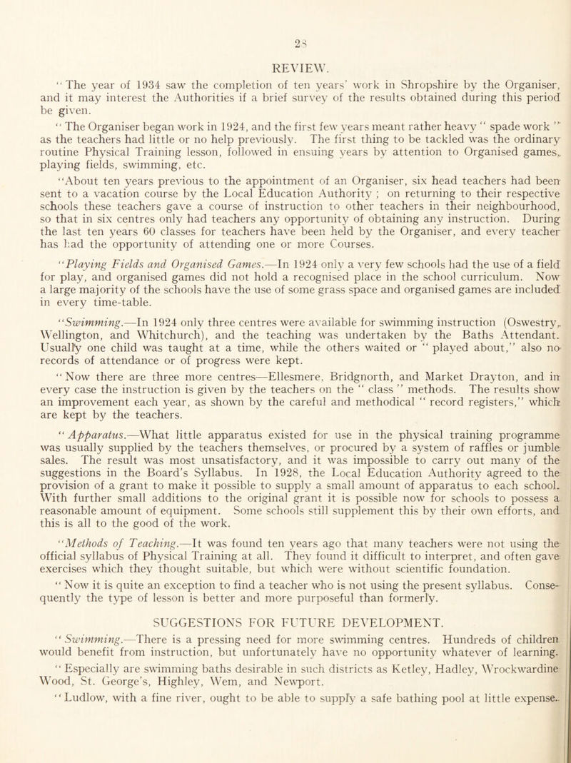 REVIEW. ‘'The year of 1934 saw the completion of ten years’ work in Shropshire by the Organiser, and it may interest the Authorities if a brief survey of the results obtained during this period be given. “ The Organiser began work in 1924, and the first few years meant rather heavy “ spade work as the teachers had little or no help previously. The first thing to be tackled was the ordinary routine Physical Training lesson, followed in ensuing years by attention to Organised games^ playing fields, swimming, etc. “About ten years previous to the appointment of an Organiser, six head teachers had been sent to a vacation course by the Local Education Authority ; on returning to their respective schools these teachers gave a course of instruction to other teachers in their neighbourhood, so that in six centres only had teachers any opportunity of obtaining any instruction. During the last ten years 60 classes for teachers have been held by the Organiser, and every teacher has had the opportunity of attending one or more Courses. “Playing Fields and Organised Games.—In 1924 only a very few schools had the use of a field for play, and organised games did not hold a recognised place in the school curriculum. Now a large majority of the schools have the use of some grass space and organised games are included in every time-table. “Swimming.—In 1924 only three centres were available for swimming instruction (Oswestry^ Wellington, and Whitchurch), and the teaching was undertaken by the Baths Attendant. Usually one child was taught at a time, while the others waited or “ played about,” also no¬ records of attendance or of progress were kept. “ Now there are three more centres—Ellesmere, Bridgnorth, and Market Drayton, and in every case the instruction is given by the teachers on the ” class ” methods. The results show an improvement each year, as shown by the careful and methodical ” record registers,” which are kept by the teachers. “ Apparatus.—What little apparatus existed for use in the physical training programme was usually supplied by the teachers themselves, or procured by a system of raffles or jumble sales. The result was most unsatisfactory, and it was impossible to carry out many of the suggestions in the Board’s Syllabus. In 1928, the Local Education Authority agreed to the provision of a grant to make it possible to supply a small amount of apparatus to each school. With further small additions to the original grant it is possible now for schools to possess a reasonable amount of equipment. Some schools still supplement this by their own efforts, and this is all to the good of the work. “Methods of Teaching.—It was found ten years ago that many teachers were not using the official syllabus of Physical Training at all. They found it difficult to interpret, and often gave exercises which they thought suitable, but which were without scientific foundation. “ Now it is quite an exception to find a teacher who is not using the present syllabus. Conse¬ quently the type of lesson is better and more purposeful than formerly. SUGGESTIONS FOR FUTURE DEVELOPMENT. “Swimming.—There is a pressing need for more swimming centres. Hundreds of children would benefit from instruction, but unfortunately have no opportunity whatever of learning. “ Especially are swimming baths desirable in such districts as Ketley, Hadley, Wrockwardine Wood, St. George’s, Highley, Wem, and Nevq^ort. “ Ludlow, with a fine river, ought to be able to supply a safe bathing pool at little expense..