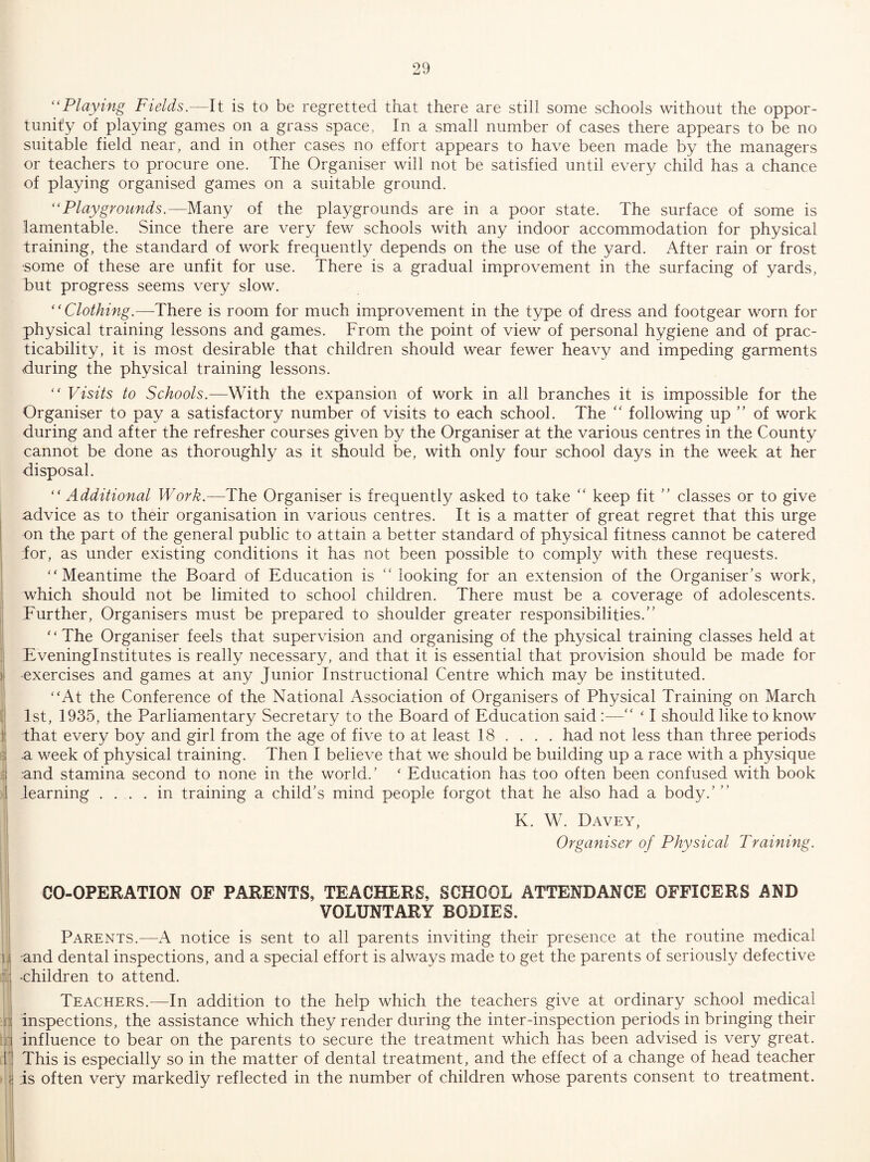 TTT ‘'Playing Fields.—It is to be regretted that there are still some schools without the oppor¬ tunity of playing games on a grass space, In a small number of cases there appears to be no suitable field near, and in other cases no effort appears to have been made by the managers or teachers to procure one. The Organiser will not be satisfied until every child has a chance of playing organised games on a suitable ground. “Playgrounds.—Many of the playgrounds are in a poor state. The surface of some is lamentable. Since there are very few schools with any indoor accommodation for physical training, the standard of work frequently depends on the use of the yard. After rain or frost •some of these are unfit for use. There is a gradual improvement in the surfacing of yards, but progress seems very slow. “Clothing.—There is room for much improvement in the type of dress and footgear worn for physical training lessons and games. From the point of view of personal hygiene and of prac¬ ticability, it is most desirable that children should wear fewer heavy and impeding garments during the physical training lessons. Visits to Schools.—With the expansion of work in all branches it is impossible for the Organiser to pay a satisfactory number of visits to each school. The “ following up ” of work during and after the refresher courses given by the Organiser at the various centres in the County cannot be done as thoroughly as it should be, with only four school days in the week at her disposal. “ Additional Work.—The Organiser is frequently asked to take “ keep fit classes or to give advice as to their organisation in various centres. It is a matter of great regret that this urge on the part of the general public to attain a better standard of physical fitness cannot be catered for, as under existing conditions it has not been possible to comply with these requests, j “Meantime the Board of Education is “ looking for an extension of the Organiser’s work, which should not be limited to school children. There must be a coverage of adolescents. Further, Organisers must be prepared to shoulder greater responsibilities.” ‘ ‘ The Organiser feels that supervision and organising of the physical training classes held at ; Eveninginstitutes is really necessary, and that it is essential that provision should be made for ) exercises and games at any Junior Instructional Centre which may be instituted. “At the Conference of the National Association of Organisers of Physical Training on March l! 1st, 1935, the Parliamentary Secretary to the Board of Education said:—” ‘ I .should like to know ) that every boy and girl from the age of five to at least 18 ... . had not less than three periods t a week of physical training. Then I believe that we should be building up a race with a physique and stamina second to none in the world.’ ‘ Education has too often been confused with book learning .... in training a child’s mind people forgot that he also had a body.’” K. W. Davey, Organiser of Physical Training. CO-OPERATION OF PARENTS, TEACHERS, SCHOOL ATTENDANCE OFFICERS AND VOLUNTARY BODIES. ij Parents.—notice is sent to all parents inviting their presence at the routine medical and dental inspections, and a special effort is always made to get the parents of seriously defective -children to attend. Teachers.—In addition to the help which the teachers give at ordinary school medical r. inspections, the assistance which they render during the inter-inspection periods in bringing their :j'. influence to bear on the parents to secure the treatment which has been advised is very great. 1] This is especially so in the matter of dental treatment, and the effect of a change of head teacher ■ < is often very markedly reflected in the number of children whose parents consent to treatment. 'I
