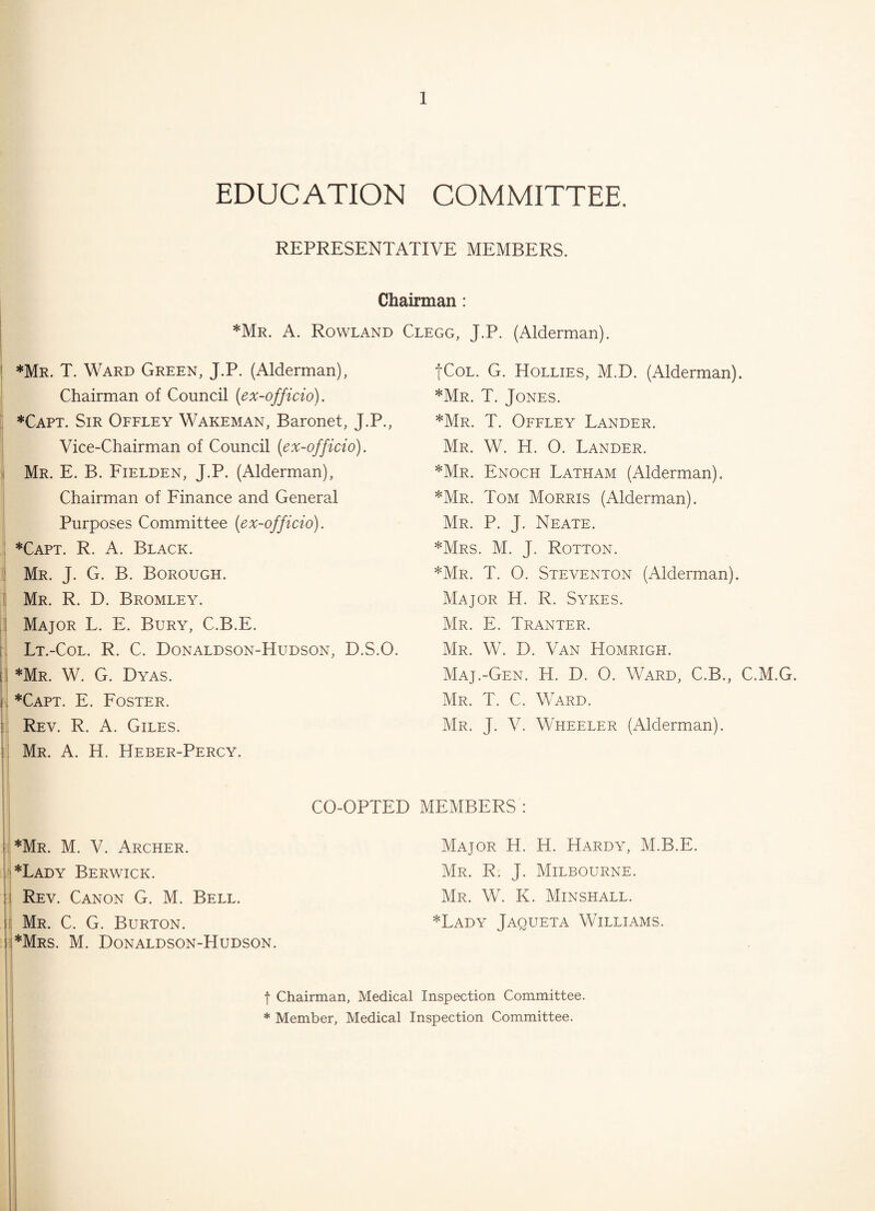 EDUCATION COMMITTEE. REPRESENTATIVE MEMBERS. Chairman: *Mr. A. Rowland *Mr. T. Ward Green, J.P. (Alderman), Chairman of Council (ex-officio). *Capt. Sir Offley Wakeman, Baronet, J.P., Vice-Chairman of Council (ex-officio). Mr. E. B. Fielden, J.P. (Alderman), Chairman of Finance and General Purposes Committee (ex-officio). *Capt. R. A. Black. Mr. J. G. B. Borough. Mr. R. D. Bromley. Major L. E. Bury, C.B.E. Lt.-Col. R. C. Donaldson-Hudson, D.S.O. *Mr. W. G. Dyas. *Capt. E. Foster. Rev. R. A. Giles. Mr. A. H. Heber-Percy. CO-OPTED *Mr. M. V. Archer. *Lady Berwick. Rev. Canon G. M. Bell. Mr. C. G. Burton. *Mrs. M. Donaldson-Hudson. Clegg, J.P. (Alderman). fCoL. G. Hollies, M.D. (Alderman). *Mr. T. Jones. *Mr. T. Offley Lander. Mr. W. H. O. Lander. *Mr. Enoch Latham (Alderman). *Mr. Tom Morris (Alderman). Mr. P. J. Neate. *Mrs. M. J. Rotton. *Mr. T. 0. Steventon (Alderman). Major H. R. Sykes. Mr. E. Tranter. Mr. W. D. Van Homrigh. Maj.-Gen. H. D. O. Ward, C.B., C.M.G. Mr. T. C. Ward. Mr. J. V. Wheeler (Alderman). MEMBERS: Major H. H. Hardy, M.B.E. Mr. R. J. Milbourne. Mr. W. K. Minshall. *Lady Jaqueta Williams. f Chairman, Medical Inspection Committee. * Member, Medical Inspection Committee.