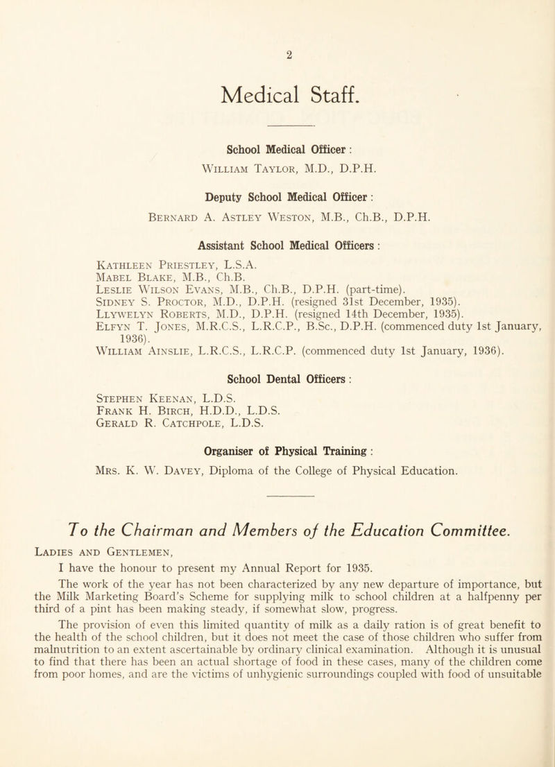 Medical Staff. School Medical Officer: William Taylor, M.D., D.P.H. Deputy School Medical Officer: Bernard A. Astley Weston, M.B., Ch.B., D.P.H. Assistant School Medical Officers : Kathleen Priestley, L.S.A. Mabel Blake, M.B., Ch.B. Leslie Wilson Evans, M.B., Ch.B., D.P.H. (part-time). Sidney S. Proctor, M.D., D.P.H. (resigned 31st December, 1935). Llywelyn Roberts, M.D., D.P.H. (resigned 14th December, 1935). Elfyn T. Jones, M.R.C.S., L.R.C.P., B.Sc., D.P.H. (commenced duty 1st January, 1936). William Ainslie, L.R.C.S., L.R.C.P. (commenced duty 1st January, 1936). School Dental Officers: Stephen Keenan, L.D.S. Frank H. Birch, H.D.D., L.D.S. Gerald R. Catchpole, L.D.S. Organiser of Physical Training : Mrs. K. W. Davey, Diploma of the College of Physical Education. Jo the Chairman and Members of the Education Committee. Ladies and Gentlemen, I have the honour to present my Annual Report for 1935. The work of the year has not been characterized by any new departure of importance, but the Milk Marketing Board’s Scheme for supplying milk to school children at a halfpenny per third of a pint has been making steady, if somewhat slow, progress. The provision of even this limited quantity of milk as a daily ration is of great benefit to the health of the school children, but it does not meet the case of those children who suffer from malnutrition to an extent ascertainable by ordinary clinical examination. Although it is unusual to find that there has been an actual shortage of food in these cases, many of the children come from poor homes, and are the victims of unhygienic surroundings coupled with food of unsuitable