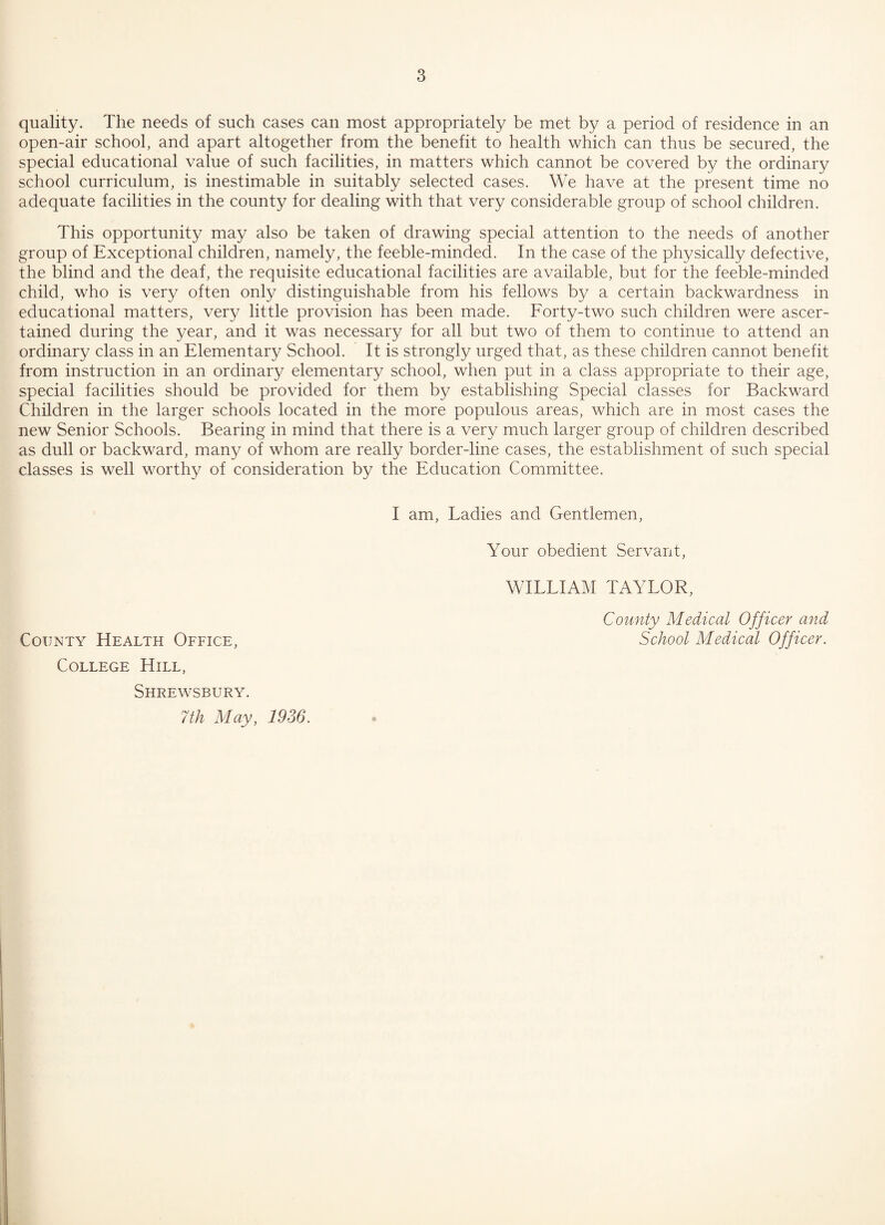 quality. The needs of such cases can most appropriately be met by a period of residence in an open-air school, and apart altogether from the benefit to health which can thus be secured, the special educational value of such facilities, in matters which cannot be covered by the ordinary school curriculum, is inestimable in suitably selected cases. We have at the present time no adequate facilities in the county for dealing with that very considerable group of school children. This opportunity may also be taken of drawing special attention to the needs of another group of Exceptional children, namely, the feeble-minded. In the case of the physically defective, the blind and the deaf, the requisite educational facilities are available, but for the feeble-minded child, who is very often only distinguishable from his fellows by a certain backwardness in educational matters, very little provision has been made. Forty-two such children were ascer¬ tained during the year, and it was necessary for all but two of them to continue to attend an ordinary class in an Elementary School. It is strongly urged that, as these children cannot benefit from instruction in an ordinary elementary school, when put in a class appropriate to their age, special facilities should be provided for them by establishing Special classes for Backward Children in the larger schools located in the more populous areas, which are in most cases the new Senior Schools. Bearing in mind that there is a very much larger group of children described as dull or backward, many of whom are really border-line cases, the establishment of such special classes is well worthy of consideration by the Education Committee. I am, Ladies and Gentlemen, Your obedient Servant, WILLIAM TAYLOR, County Medical Officer and School Medical Officer. County Health Office, College Hill, Shrewsbury. 7th May, 1936.