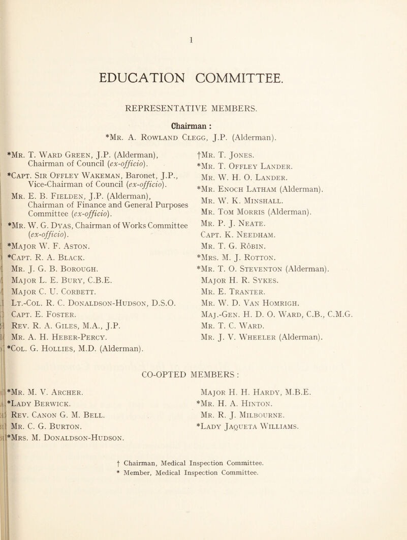 EDUCATION COMMITTEE. REPRESENTATIVE MEMBERS. Chairman: *Mr. a. Rowland Clegg, J.P. (Alderman). *Mr. T. Ward Green, J.P. (Alderman), Chairman of Council {ex-officio). *Capt. Sir Offley Wakeman, Baronet, J.P., Vice-Chairman of Council {ex-officio). Mr. E. B. Fielden, J.P. (Alderman), Chairman of Finance and General Purposes Committee {ex-officio). ] *Mr. W. G. Dyas, Chairman of Works Committee {ex-officio). f *Major W. F. Aston. J *Capt. R. a. Black. ] Mr. J. G. B. Borough. ] Major L. E. Bury, C.B.E. ( Major C. U. Corbett. J Lt.-Col. R. C. Donaldson-Hudson, D.S.O. ^5 Capt. E. Foster. S: Rev. R. A. Giles, M.A., J.P. Mr. a. H. Heber-Percy. L *CoL. G. Hollies, M.D. (Alderman). fMR. T. Jones. *Mr. T. Offley Lander. Mr. W. H. O. Lander. *Mr. Enoch Latham (Alderman). Mr. W. K. Minshall. Mr. Tom Morris (Alderman). Mr. P. j. Neate. Capt. K. Needham. Mr. T. G. Robin. *Mrs. M. j. Rotton. *Mr. T. O. Steventon (Alderman). Major H. R. Sykes. Mr. E. Tranter. Mr. W. D. Van Homrigh. Maj.-Gen. H. D. O. Ward, C.B., C.M.G. Mr. T. C. Ward. Mr. j. V. Wheeler (Alderman). CO-OPTED MEMBERS : i]E 4. 5tl 5ii *Mr. M. V. Archer. *Lady Berwick. Rev. Canon G. M. Bell. Mr. C. G. Burton. *Mrs. M. Donaldson-Hudson. Major H. H. Hardy, M.B.E. *Mr. H. a. Hinton. Mr. R. j. Milbourne. *Lady Jaqueta Williams. t Chairman, Medical Inspection Committee. * Member, Medical Inspection Committee. •1