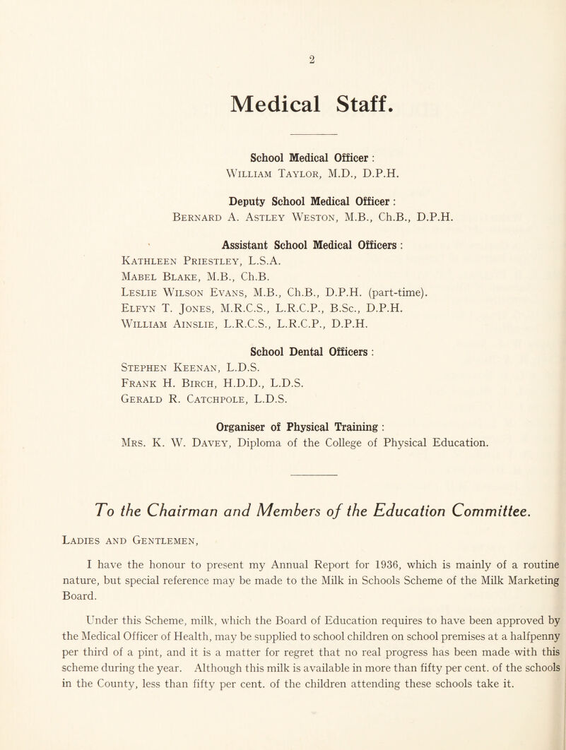 Medical Staff. School Medical Officer : William Taylor, M.D., D.P.H. Deputy School Medical Officer: Bernard A. Astley Weston, M.B., Ch.B., D.P.H. Assistant School Medical Officers: Kathleen Priestley, L.S.A. Mabel Blake, M.B., Ch.B. Leslie Wilson Evans, M.B., Ch.B., D.P.H. (part-time). Elfyn T. Jones, M.R.C.S., L.R.C.P., B.Sc., D.P.H. William Ainslie, L.R.C.S., L.R.C.P., D.P.H. School Dental Officers : Stephen Keenan, L.D.S. Prank H. Birch, H.D.D., L.D.S. Gerald R. Catchpoll, L.D.S. Organiser of Physical Training : Mrs. K. W. Davey, Diploma of the College of Physical Education. To the Chairman and Members of the Education Committee. Ladies and Gentlemen, I have the honour to present my Annual Report for 1936, which is mainly of a routine nature, but special reference may be made to the Milk in Schools Scheme of the Milk Marketing Board. Under this Scheme, milk, which the Board of Education requires to have been approved by the Medical Officer of Health, may be supplied to school children on school premises at a halfpenny per third of a pint, and it is a matter for regret that no real progress has been made with this scheme during the year. Although this milk is available in more than fifty per cent, of the schools in the County, less than fifty per cent, of the children attending these schools take it.