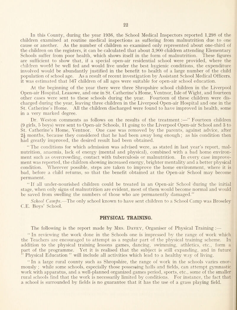 In this County, during the year 1936, the School Medical Inspectors reported 1,298 of the children examined at routine medical inspections as suffering from malnutrition due to one cause or another. As the number of children so examined only represented about one-third of the children on the registers, it can be calculated that about 3,900 children attending Elementary Schools suffer from poor health, which shows itself in the form of malnutrition. These figures are sufficient to show that, if a special open-air residential school were provided, where the children would be well fed and would live under the best hygienic conditions, the expenditure involved would be abundantly justified in the benefit to health of a large number of the child population of school age. As a result of recent investigation by Assistant School Medical Officers, it was estimated that 547 children of all ages were suitable for open-air school education. At the beginning of the year there were three Shropshire school children in the Liverpool Open-air Hospital, Leasowe, and one in St. Catherine’s Home, Ventnor, Isle of Wight, and fourteen other cases were sent to these schools during the year. Fourteen of these children were dis¬ charged during the year, leaving three children in the Liverpool Open-air Hospital and one in the St. Catherine’s Home. All the children discharged were found to have improved in health, some in a very marked degree. Dr. Weston comments as follows on the results of the treatment :—Fourteen children (9 girls, 5 boys) were sent to Open-air Schools, II going to the Liverpool Open-air School and 3 to St. Catherine’s Home, Ventnor. One case was removed by the parents, against advice, after 2J months, because they considered that he had been away long enough; as his condition then had greatly improved, the desired result had been obtained. '' The conditions for which admission was advised were, as stated in last year’s report, mal¬ nutrition, anaemia, lack of energy (mental and physical), combined with a bad home environ¬ ment such as overcrowding, contact with tuberculosis or malnutrition. In every case improve¬ ment was reported, the children showing increased energy, brighter mentality and a better physical condition. Wherever possible, steps are taken to improve the home environment, where it is bad, before a child returns, so that the benefit obtained at the Open-air School may become permanent. If all under-nourished children could be treated in an Open-air School during the initial stage, when only signs of malnutrition are evident, most of them would become normal and would be saved from swelling the numbers of those who are permanently damaged.” School Camps.—The only school known to have sent children to a School Camp was Broseley C.E. Boys’ School. PHYSICAL TRAINING. The following is the report made by Mrs. Davey, Organiser of Physical Training ;—  In reviewing the work done in the Schools one is impressed by the range of work which the Teachers are encouraged to attempt as a regular part of the physical training scheme. In addition to the physical training lessons games, dancing, swimming, athletics, etc., form a part of the programme. Yet it is realised that the subject is still expanding, and in future ‘‘ Physical Education ” will include all activities which lead to a healthy way of living.  In a large rural county such as Shropshire, the range of work in the schools varies enor¬ mously ; while some schools, especially those possessing halls and fields, can attempt gymnastic work with apparatus, and a well-planned organized games period, sports, etc., some of the smaller rural schools find that the work is necessarily limited by conditions. For instance, the fact that a school is surrounded by fields is no guarantee that it has the use of a grass plaving field.