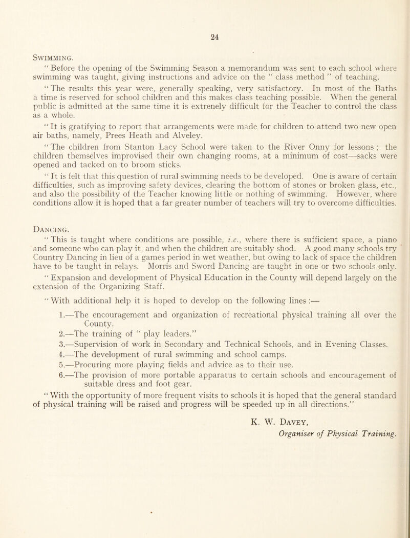 Swimming. “ Before the opening of the Swimming Season a memorandum was sent to each school where swimming was taught, giving instructions and advice on the '' class method ” of teaching. ‘‘The results this year were, generally speaking, very satisfactory. In most of the Baths a time is reserved for school children and this makes class teaching possible. When the general public is admitted at the same time it is extrenely difficult for the Teacher to control the class as a whole. “It is gratifying to report that arrangements were made for children to attend two new open air baths, namely. Frees Heath and Alveley. “The children from Stanton Lacy School were taken to the River Onny for lessons; the children themselves improvised their own changing rooms, at a minimum of cost—sacks were opened and tacked on to broom sticks. “ It is felt that this question of rural swimming needs to be developed. One is aware of certain difficulties, such as improving safety devices, clearing the bottom of stones or broken glass, etc., and also the possibility of the Teacher knowing little or nothing of swimming. However, where conditions allow it is hoped that a far greater number of teachers will try to overcome difficulties. Dancing. “This is taught where conditions are possible, i.e., where there is sufficient space, a piano and someone who can play it, and when the children are suitably shod. A good many schools try Country Dancing in lieu of a games period in wet weather, but owing to lack of space the children have to be taught in relays. Morris and Sword Dancing are taught in one or two schools only. “ Expansion and development of Physical Education in the County will depend largely on the extension of the Organizing Staff. “With additional help it is hoped to develop on the following lines :— 1. —The encouragement and organization of recreational physical training all over the County. 2. —The training of “ play leaders.” 3. —Supervision of work in Secondary and Technical Schools, and in Evening Classes. 4. —The development of rural swimming and school camps. 5. —Procuring more playing fields and advice as to their use. 6. —The provision of more portable apparatus to certain schools and encouragement of suitable dress and foot gear. “ With the opportunity of more frequent visits to schools it is hoped that the general standard of physical training will be raised and progress will be speeded up in all directions.” K. W. Davey, Organiser of Physical Training.