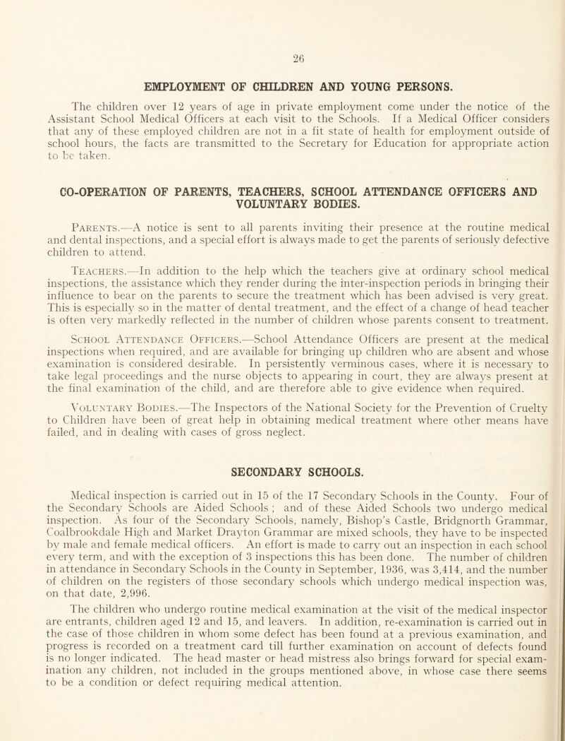 EMPLOYMENT OF CHILDREN AND YOUNG PERSONS. The children over 12 years of age in private employment come under the notice of the Assistant School Medical Officers at each visit to the Schools. If a Medical Officer considers that any of these employed children are not in a fit state of health for employment outside of school hours, the facts are transmitted to the Secretary for Education for appropriate action to be taken. CO-OPERATION OF PARENTS, TEACHERS, SCHOOL ATTENDANCE OFFICERS AND VOLUNTARY BODIES. Parents.—A notice is sent to all parents inviting their presence at the routine medical and dental inspections, and a special effort is always made to get the parents of seriously defective children to attend. Teachers.—In addition to the help which the teachers give at ordinary school medical inspections, the assistance which they render during the inter-inspection periods in bringing their influence to bear on the parents to secure the treatment which has been advised is very great. This is especially so in the matter of dental treatment, and the effect of a change of head teacher is often very markedly reflected in the number of children whose parents consent to treatment. School Attendance Oeeicers.—School Attendance Officers are present at the medical inspections when required, and are available for bringing up children who are absent and whose examination is considered desirable. In persistently verminous cases, where it is necessary to take legal proceedings and the nurse objects to appearing in court, they are always present at the final examination of the child, and are therefore able to give evidence when required. Voluntary Bodies.—The Inspectors of the National Society for the Prevention of Cruelty to Children have been of great help in obtaining medical treatment where other means have failed, and in dealing with cases of gross neglect. SECONDARY SCHOOLS. Medical inspection is carried out in 15 of the 17 Secondary Schools in the County. Four of the Secondary Schools are Aided Schools ; and of these Aided Schools two undergo medical inspection. As four of the Secondary Schools, namely. Bishop’s Castle, Bridgnorth Grammar, Coalbrookdale High and Market Drayton Grammar are mixed schools, they have to be inspected by male and female medical officers. An effort is made to carry out an inspection in each school every term, and with the exception of 3 inspections this has been done. The number of children in attendance in Secondary Schools in the County in September, 1936, was 3,414, and the number of children on the registers of those secondary schools which undergo medical inspection was, on that date, 2,996. The children who undergo routine medical examination at the visit of the medical inspector are entrants, children aged 12 and 15, and leavers. In addition, re-examination is carried out in the case of those children in whom some defect has been found at a previous examination, and progress is recorded on a treatment card till further examination on account of defects found is no longer indicated. The head master or head mistress also brings forward for special exam¬ ination any children, not included in the groups mentioned above, in whose case there seems to be a condition or defect requiring medical attention.