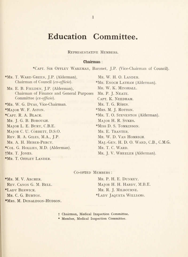 Education Committee. Representative Members. Chairman : *Capt. Sir Offley WAkeman, Baronet, J.P. (Vice-Chairman of Council). *Mr. T. Ward Green, J.P. (Alderman), Mr. W. H. O. Lander. Chairman of Council (ex-officio). Enoch Latham (Alderman). Mr. E. B. Fielden, J.P. (Alderman), Mr. W. K. Minshall. Chairman of Finance and General Purposes Mr. P. J. Neate. Committee (ex-officio). *Mr. W. G. Dyas, Vice-Chairman. *Major W. F. Aston. *Capt. R. a. Black. Mr. J. G. B. Borough. Major L. E. Bury, C.B.E. Major C. U. Corbett, D.S.O. Rev. R. a. Giles, M.A., J.P. Mr. a. H. Heber-Percy. *CoL. G. Hollies, M.D. (Alderman). fMR. T. Jones. ’^Mr. T. Offley Lander. Capt. K. Needham. Mr. T. G. Robin. *Mrs. M. j. Rotton. *Mr. T. O. Steventon (Alderman). Major H. R. Sykes. *Miss D. S. Tomkinson. Mr. E. Tranter. Mr. W. D. Van Homrigh. Maj.-Gen. H. D. O. Ward, C.B., C.M.G. Mr. T. C. Ward. Mr. j. V. Wheeler (Alderman). *Mr. M. V. Archer. Rev. Canon G. M. Bell. *Lady Berwick. Mr. C. G. Burton. ♦Mrs. M. Donaldson-Hudson. Co-opted Members : Mr. P. H. E. Dunkey. Major H. H. Hardy, M.B.E. Mr. R. j. Milbourne. ♦Lady Jaqueta Williams. t Chairman, Medical Inspection Committee. * Member, Medical Inspection Committee.