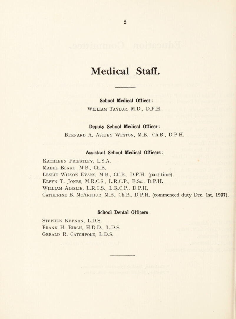 Medical Staff. School Medical Officer: William Taylor, M.D., D.P.H. Deputy School Medical Officer: Bernard A. Astley Weston, M.B., Ch.B., D.P.H. Assistant School Medical Officers: Kathleen Priestley, L.S.A. Mabel Blake, M.B., Ch.B. Leslie Wilson Evans, M.B., Ch.B., D.P.H. (part-time). Elfyn T. Jones, M.R.C.S., L.R.C.P., B.Sc., D.P.H. William Ainslie, L.R.C.S., L.R.C.P., D.P.H. Catherine B. McArthur, M.B., Ch.B., D.P.H. (commenced duty Dec. 1st, 1937). School Dental Officers: Stephen Keenan, L.D.S. Frank H. Birch, H.D.D., L.D.S. Gerald R. Catchpole, L.D.S.