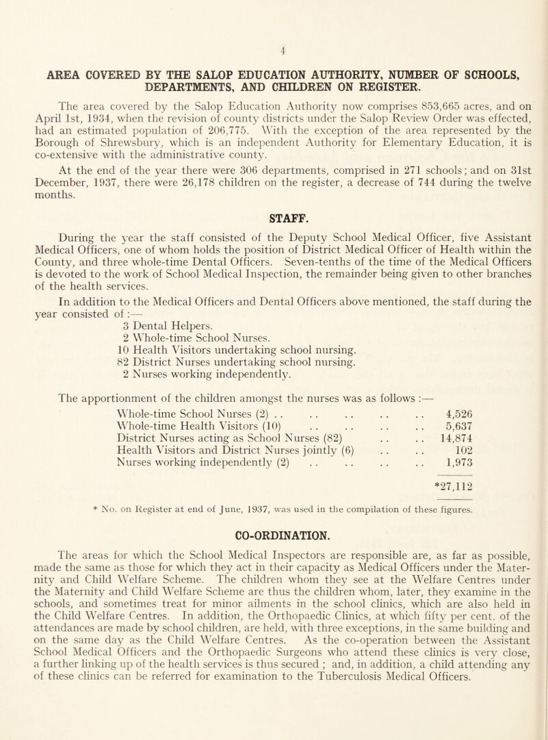AREA COVERED BY THE SALOP EDUCATION AUTHORITY, NUMBER OF SCHOOLS, DEPARTMENTS, AND CHILDREN ON REGISTER. The area covered by the Salop Education Authority now comprises 853,665 acres, and on April 1st, 1934, when the revision of county districts under the Salop Review Order was effected, had an estimated population of 206,775. With the exception of the area represented by the Borough of Shrewsbury, which is an independent Authority for Elementary Education, it is co-extensive with the administrative county. At the end of the year there were 306 departments, comprised in 271 schools; and on 31st December, 1937, there were 26,178 children on the register, a decrease of 744 during the twelve months. STAFF. During the year the staff consisted of the Deputy School Medical Officer, five Assistant Medical Officers, one of whom holds the position of District Medical Officer of Health within the County, and three whole-time Dental Officers. Seven-tenths of the time of the Medical Officers is devoted to the work of School Medical Inspection, the remainder being given to other branches of the health services. In addition to the Medical Officers and Dental Officers above mentioned, the staff during the year consisted of:— 3 Dental Helpers. 2 Whole-time School Nurses. 10 Health Visitors undertaking school nursing. 82 District Nurses undertaking school nursing. 2 Nurses working independently. The apportionment of the children amongst the nurses was as follows :— Whole-time School Nurses (2) . . . . . . . . . . 4,526 Whole-time Health Visitors (10) . . . . . . . . 5,637 District Nurses acting as School Nurses (82) . . . . 14,874 Health Visitors and District Nurses jointly (6) . . . . 102 Nurses working independently (2) . . . . . . . . 1,973 *27,112 * No. on Register at end of June, 1937, was used in the compilation of these figures. CO-ORDINATION. The areas for which the School Medical Inspectors are responsible are, as far as possible, made the same as those for which they act in their capacity as Medical Officers under the Mater¬ nity and Child Welfare Scheme. The children whom they see at the Welfare Centres under the Maternity and Child Welfare Scheme are thus the children whom, later, they examine in the schools, and sometimes treat for minor ailments in the school clinics, which are also held in the Child Welfare Centres. In addition, the Orthopaedic Clinics, at which fifty per cent, of the attendances are made by school children, are held, with three exceptions, in the same building and on the same day as the Child Welfare Centres. As the co-operation between the Assistant School Medical Officers and the Orthopaedic Surgeons who attend these clinics is very close, a further linking up of the health services is thus secured ; and, in addition, a child attending any of these clinics can be referred for examination to the Tuberculosis Medical Officers.