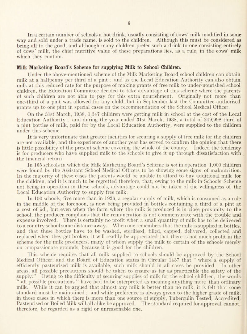 In a certain number of schools a hot drink, usually consisting of cows’ milk modified in some way and sold under a trade name, is sold to the children. Although this must be considered as being all to the good, and although many children prefer such a drink to one consisting entirely of cows’ milk, the chief nutritive value of these preparations lies, as a rule, in the cows’ milk which they contain. Milk Marketing Board’s Scheme for supplying Milk to School Children. Under the above-mentioned scheme of the Milk Marketing Board school children can obtain milk at a halfpenny per third of a pint ; and as the Local Education Authority can also obtain milk at this reduced rate for the purpose of making grants of free milk to under-nourished school children, the Education Committee decided to take advantage of this scheme where the parents of such children are not able to pay for this extra nourishment. Originally not more than one-third of a pint was allowed for any child, but in September last the Committee authorised grants up to one pint in special cases on the recommendation of the School Medical Officer. On the 31st March, 1938, 1,347 children were getting milk in school at the cost of the Local Education Authority ; and during the year ended 31st March, 1938, a total of 249,998 third of a pint bottles of milk, paid for by the Local Education Authority, were supplied to the children under this, scheme. It is very unfortunate that greater facilities for securing a supply of free milk for the children are not available, and the experience of another year has served to confirm the opinion that there is little possibility of the present scheme covering the whole of the county. Indeed the tendency is for producers who have supplied milk to the schools to give it up through dissatisfaction with the financial return. In 165 schools in which the Milk Marketing Board’s Scheme is not in operation 1,000 children were found by the Assistant School Medical Officers to be showing some signs of malnutrition. In the majority of these cases the parents would be unable to afford to buy additional milk for the children, and it is much to be regretted therefore, that, owing to the milk in Schools Scheme not being in operation in these schools, advantage could not be taken of the willingness of the Local Education Authority to supply free milk. In 150 schools, five more than in 1936, a regular suppl}^ of milk, which is consumed as a rule in the middle of the forenoon, is now being provided in bottles containing a third of a pint at a cost of |d., but even when the farm where the milk is produced is in close proximity to the school, the producer complains that the remuneration is not commensurate with the trouble and expense involved. There is certainly no profit when a small quantity of milk has to be delivered to a country school some distance away. When one remembers that the milk is supplied in bottles, and that these bottles have to be washed, sterilised, filled, capped, delivered, collected and replaced when they get broken, it will readily be appreciated that there is not much profit in the scheme for the milk producers, many of whom supply the milk to certain of the schools merely on compassionate grounds, because it is good for the children. This scheme requires that all milk supplied to schools should be approved by the School Medical Officer, and the Board of Education states in Circular 1437 that where a supply of efficiently pasteurised milk is available, such milk should in all cases be provided. In other areas, all possible precautions should be taken to ensure as far as practicable the safety of the supply.” Owing to the difficulty of securing supplies of milk for the school children, the words “ all possible precautions ” have had to be interpreted as meaning anything more than ordinary milk. While it can be argued that almost any milk is better than no milk, it is felt that some standard must be maintained ; and while preference is always given to the higher grade of milk, in those cases in which there is more than one source of supply. Tuberculin Tested, Accredited, Pasteurised or Boiled Milk will all alike be approved. The standard required for approval cannot, therefore, be regarded as a rigid or unreasonable one.