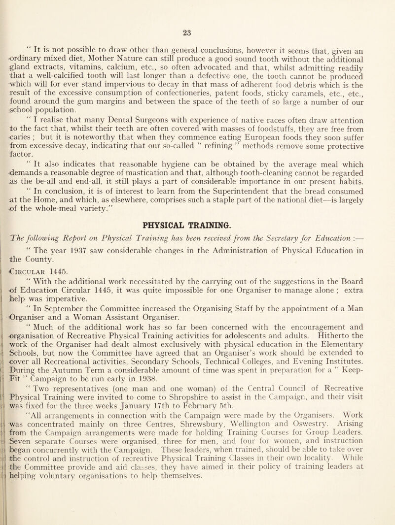 “ It is not possible to draw other than general conclusions, however it seems that, given an -ordinary mixed diet, Mother Nature can still produce a good sound tooth without the additional -gland extracts, vitamins, calcium, etc., so often advocated and that, whilst admitting readily that a well-calcified tooth will last longer than a defective one, the tooth cannot be produced which will for ever stand impervious to decay in that mass of adherent food debris which is the result of the excessive consumption of confectioneries, patent foods, sticky caramels, etc., etc., found around the gum margins and between the space of the teeth of so large a number of our :School population. I realise that many Dental Surgeons with experience of native races often draw attention to the fact that, whilst their teeth are often covered with masses of foodstuffs, they are free from caries ; but it is noteworthy that when they commence eating European foods they soon suffer from excessive decay, indicating that our so-called “ refining ” methods remove some protective factor. “It also indicates that reasonable hygiene can be obtained by the average meal which demands a reasonable degree of mastication and that, although tooth-cleaning cannot be regarded :as the be-all and end-all, it still plays a part of considerable importance in our present habits. “ In conclusion, it is of interest to learn from the Superintendent that the bread consumed at the Home, and which, as elsewhere, comprises such a staple part of the national diet—is largely ,of the whole-meal variety.” PHYSICAL TRAINING. 'The following Report on Physical Training has been received from the Secretary for Education :— “ The year 1937 saw considerable changes in the Administration of Physical Education in the County. Circular 1445. “ With the additional work necessitated by the carrying out of the suggestions in the Board 'Of Education Circular 1445, it was quite impossible for one Organiser to manage alone ; extra help was imperative. “ In September the Committee increased the Organising Staff by the appointment of a Man ; Organiser and a Woman Assistant Organiser. “ Much of the additional work has so far been concerned with the encouragement and 1 organisation of Recreative Physical Training activities for adolescents and adults. Hitherto the ' work of the Organiser had dealt almost exclusively with physical education in the Elementary : Schools, but now the Committee have agreed that an Organiser’s work should be extended to : cover all Recreational activities. Secondary Schools, Technical Colleges, and Evening Institutes. During the Autumn Term a considerable amount of time was spent in preparation for a “ Keep- [' Fit ” Campaign to be run early in 1938. ; “ Two representatives (one man and one woman) of the Central Council of Recreative I' Physical Training were invited to come to Shropshire to assist in the Campaign, and their visit j; was fixed for the three weeks January 17th to February 5th. “All arrangements in connection with the Campaign were made by the Organisers. Work j was concentrated mainly on three Centres, Shrewsbury, Wellington and Oswestry. Arising from the Campaign arrangements were made for holding Training Courses for Group Leaders, ti Seven separate Courses were organised, three for men, and four for women, and instruction [1 began concurrently with the Campaign. These leaders, when trained, should be able to take over I: ithe control and instruction of recreative Physical Training Classes in their own locality. While I; the Committee provide and aid classes, they have aimed in their policy of training leaders at |i helping voluntary organisations to help themselves.