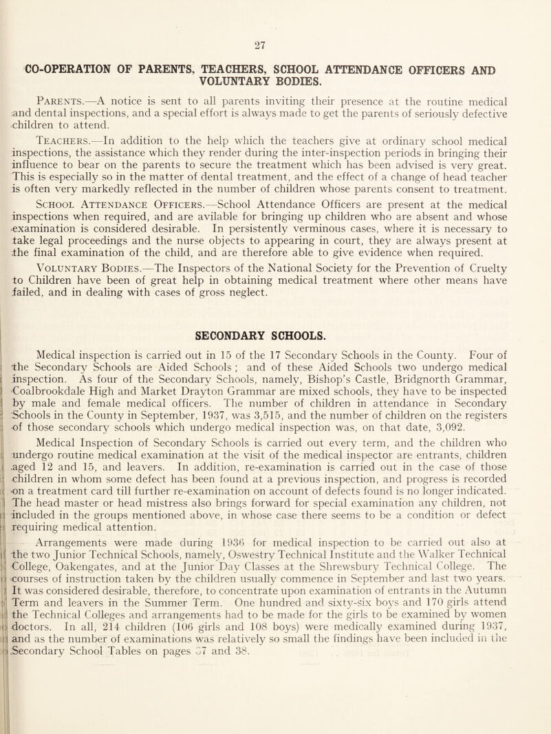CO-OPERATION OF PARENTS, TEACHERS, SCHOOL ATTENDANCE OFFICERS AND VOLUNTARY BODIES. Parents.—A notice is sent to all parents inviting their presence at the routine medical and dental inspections, and a special effort is alwa3/s made to get the parents of seriously defective children to attend. Teachers.—In addition to the help which the teachers give at ordinary school medical inspections, the assistance which they render during the inter-inspection periods in bringing their influence to bear on the parents to secure the treatment which has been advised is very great. This is especially so in the matter of dental treatment, and the effect of a change of head teacher is often very markedly reflected in the number of children whose parents consent to treatment. School Attendance Officers.—School Attendance Officers are present at the medical inspections when required, and are avilable for bringing up children who are absent and whose -examination is considered desirable. In persistently verminous cases, where it is necessary to take legal proceedings and the nurse objects to appearing in court, they are always present at .the final examination of the child, and are therefore able to give evidence when required. Voluntary Bodies.—The Inspectors of the National Society for the Prevention of Cruelty to Children have been of great help in obtaining medical treatment where other means have iailed, and in dealing with cases of gross neglect. SECONDARY SCHOOLS. Medical inspection is carried out in 15 of the 17 Secondary Schools in the County. Four of I the Secondary Schools are Aided Schools ; and of these Aided Schools two undergo medical ii inspection. As four of the Secondary Schools, namely. Bishop’s Castle, Bridgnorth Grammar, ] Coalbrookdale High and Market Drayton Grammar are mixed schools, they have to be inspected j by male and female medical officers. The number of children in attendance in Secondary -Schools in the County in September, 1937, was 3,515, and the number of children on the registers :i of those secondary schools which undergo medical inspection was, on that date, 3,092. ! Medical Inspection of Secondary Schools is carried out every term, and the children who [ undergo routine medical examination at the visit of the medical inspector are entrants, children j .aged 12 and 15, and leavers. In addition, re-examination is carried out in the case of those : children in whom some defect has been found at a previous inspection, and progress is recorded If 'On a treatment card till further re-examination on account of defects found is no longer indicated. ' The head master or head mistress also brings forward for special examination any children, not n included in the groups mentioned above, in whose case there seems to be a condition or defect p requiring medical attention. . Arrangements were made during 1936 for medical inspection to be carried out also at |j the two Junior Technical Schools, namely, Oswestry Technical Institute and the Walker Technical j College, Oakengates, and at the Junior Day Classes at the Shrewsbury Technical College. The i: courses of instruction taken by the children usually commence in September and last two years. ] It was considered desirable, therefore, to concentrate upon examination of entrants in the Autumn t Term and leavers in the Summer Term. One hundred and sixty-six bo^^s and 170 girls attend !■: the Technical Colleges and arrangements had to be made for the girls to be examined by women 0 doctors. In all, 214 children (106 girls and 108 boys) were medically examined during 1937, ;n and as the number of examinations was relatively so small the findings have been included in the c .Secondary School Tables on pages 37 and 38.