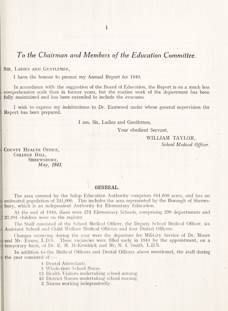 I I To the Cha irman and Members of the Education Committee. i i < Sir, Ladies and Gentlemen, I I have the honour to present my Annual Report for 1940. i I In accordance with the suggestion of the Board of Education, the Report is on a much less ) comprehensive scale than in former years, but the routine work of the department has been •J fuUy maintained and has been extended to include the evacuees. I wish to express my indebtedness to Dr. Eastwood under whose general supervision the 5 Report has been prepared. i County Health Office, College Hill, Shrewsbury, May, 1941. I am. Sir, Ladies and Gentlemen, Your obedient Servant, WILLIAM TAYLOR, School Medical Officer. , GENERAL. ■; The area covered by the Salop Education Authority comprises 861,800 acres, and has an !{) estimated population of 241,000. This includes the area represented by the Borough of Shrews- ij bury, which is an independent Authority for Elementary Education. ! At tlie end of 1910, there were 272 Elementary Scliools, comprising 299 departments and ,1 27,991 children were on tlie register. i Tlie Staff consisted of the School Medical Officer, the Deputy School Medical Officer, six ;p,| Assistant School and Child YTlfarc Medical Officers and four Dental Officers. Changes occurring during the year were the departure for Military Service of Dr. Moore )fj and Mr. Evans, L.D.S. These vacancies were filled early in 1941 by the appointment, on a N temporary basis, of Dr. E. M. McKendrick and Mr. N. 1. Smith, L.D.S. In addition to the Medical Officers and Dental Officers above mentioned, the staff during ir the year consisted of:— 4 Dental Attendants. 1 Whole-time School Nurse. 1 13 Health Wsitors undertaking school nursing. I 43 District Nurses undertaking school nursing. I 2 Nurses working independently.