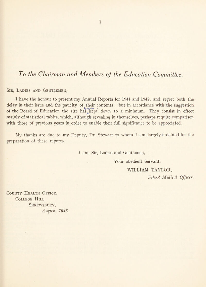 To the Chairman and Members of the Education Committee. Sir, Ladies and Gentlemen, I have the honour to present my Annual Reports for 1941 and 1942, and regret both the delay in their issue and the paucity of their contents ; but in accordance with the suggestion of the Board of Education the size has, kept down to a minimum. They consist in effect mainly of statistical tables, which, although revealing in themselves, perhaps require comparison with those of previous years in order to enable their full significance to be appreciated. My thanks are due to my Deputy, Dr. Stewart to whom I am largely indebted for the preparation of these reports. I am, Sir, Ladies and Gentlemen, Your obedient Servant, WILLIAM TAYLOR, School Medical Officer. County Health Office, College Hill, Shrewsbury, August, 1943.