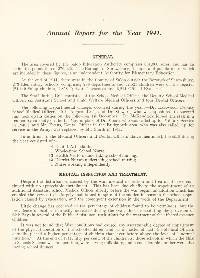 Annual Report for the Year 1941. GENERAL. The area covered by the Salop Education Authority comprises 861,800 acres, and has an estimated population of 276,920. The Borough of Shrewsbury, the area and population of which are included in these figures, is an independent Authority for Elementary Education. At the end of 1941, there were in the County of Salop outside the Borough of Shrewsbury, 273 Elementary Schools, comprising 299 departments and 32,521 children were on the register (24,449 Salop children, 1,858 “private” evacuees and 6,214 Official Evacuees). The Staff during 1941 consisted of the School Medical Officer, the Deputy School Medical Officer, six Assistant School and Child Welfare Medical Officers and four Dental Officers. The following Departmental changes occurred during the year :—Dr. Eastwood, Deputy School Medical Officer, left in August, 1941, and Dr. Stewart, who was appointed to succeed him took up his duties on the following 1st December. Dr. McKendrick joined the staff in a temporary capacity on the 1st May in place of Dr. Moore, who was called up for Military Service in 1940 ; and Mr. Evans, Dental Officer in the Bridgnorth area, who was also called up for service in the Army, was replaced by Mr. Smith in 1941. In addition to the Medical Officers and Dental Officers above mentioned, the staff during the year consisted of :— 4 Dental Attendants. 1 Whole-time School Nurse. 13 Health Visitors undertaking school nursing. 43 District Nurses undertaking school nursing. 1 Nurse working independently. MEDICAL INSPECTION AND TREATMENT. Despite the disturbances caused by the war, medical inspection and treatment have con¬ tinued with no appreciable curtailment. This has been due chiefly to the appointment of an additional Assistant School Medical Officer shortly before the war began, an addition which has enabled the service to be largely maintained in spite of the sudden increase in the school popu¬ lation caused by evacuation, and the consequent extension in the work of the Department. Little change has occurred in the percentage of children found to be verminous, but the prevalence of Scabies markedl}/ increased during the year, thus necessitating the provision of Sick Bays in several of the Public Assistance Institutions for the treatment of the affected evacuee children. It was not found that War conditions had caused any ascertainable degree of impairment of the physical condition of the school-children, and, as a matter of fact, the Medical Officers actually placed a higher percentage of children than ever before above the level of “ normal nutrition.” At the end of 1941, fifty per cent, of the children at those schools in which the Milk in Schools Scheme was in operation, were having milk daily, and a considerable number were also having school dinners.