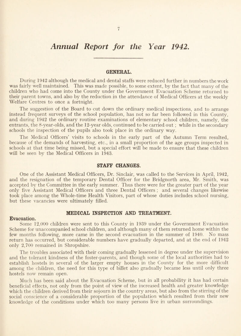 Annual Report for the Year 1942. GENERAL. During 1942 although the medical and dental staffs were reduced further in numbers the work was fairly well maintained. This was made possible, to some extent, by the fact that many of the children who had come into the County under the Government Evacuation Scheme returned to their parent towns, and also by the reduction in the attendance of Medical Officers at the weekly Welfare Centres to once a fortnight. The suggestion of the Board to cut down the ordinary medical inspections, and to arrange instead frequent surveys of the school population, has not so far been followed in this County, and during 1942 the ordinary routine examinations of elementary school children, namely, the entrants, the 8-year-olds, and the 12-year olds, continued to be carried out ; while in the secondary schools the inspection of the pupils also took place in the ordinary way. The Medical Officers’ visits to schools in the early part of the Autumn Term resulted, because of the demands of harvesting, etc., in a small proportion of the age groups inspected in schools at that time being missed, but a special effort will be made to ensure that these children will be seen by the Medical Officers in 1943. STAFF CHANGES. One of the Assistant Medical Officers, Dr. Sinclair, was called to the Services in April, 1942r and the resignation of the temporary Dental Officer for the Bridgnorth area, Mr. Smith, was accepted by the Committee in the early summer. Thus there were for the greater part of the year only five Assistant Medical Officers and three Dental Officers ; and several changes likewise took place among the Whole-time Health Visitors, part of whose duties includes school nursing, but these vacancies were ultimately filled. MEDICAL INSPECTION AND TREATMENT. Evacuation. Some 12,000 children were sent to this County in 1939 under the Government Evacuation Scheme for unaccompanied school children, and although many of them returned home within the few months following, more came in the second evacuation in the summer of 1940. No mass return has occurred, but considerable numbers have gradually departed, and at the end of 1942 only 2,700 remained in Shropshire. The troubles associated with their coming gradually lessened in degree under the supervision and the tolerant kindness of the foster-parents, and though some of the local authorities had to establish hostels in several of the larger empty houses in the County for the more difficult among the children, the need for this type of billet also gradually became less until only three hostels now remain open. Much has been said about the Evacuation Scheme, but in all probability it has had certain beneficial effects, not only from the point of view of the increased health and greater knowledge which the children derived from their sojourn in the country areas, but also from the stirring of the social conscience of a considerable proportion of the population which resulted from their new knowledge of the conditions under which too many persons live in urban surroundings.