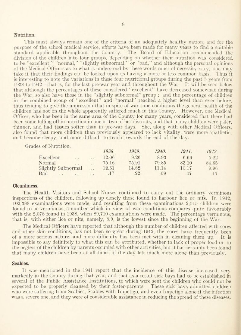 Nutrition. This must always remain one of the criteria of an adequately healthy nation, and for the purpose of the school medical service, efforts have been made for many years to find a suitable standard applicable throughout the Country. The Board of Education recommended the division of the children into four groups, depending on whether their nutrition was considered to be “excellent,” “normal/’ “slightly subnormal,’’ or “bad,’’ and although the personal opinions of the Medical Officers as to what is understood by these words must of necessity vary, one may take it that their findings can be looked upon as having a more or less common basis. Thus it is interesting to note the variations in these four nutritional groups during the past 5 years from 1938 to 1942—that is, for the last pre-war year and throughout the War. It will be seen below that although the percentages of these considered “excellent” have decreased somewhat during the War, so also have those in the “slightly subnormal” group ; and the percentage of children in the combined group of “excellent” and “normal” reached a higher level than ever before, thus tending to give the impression that in spite of war-time conditions the general health of the children has not on the whole apparently suffered much in this County. However, one Medical Officer, who has been in the same area of the County for many years, considered that there had been some falling off in nutrition in one or two of her districts, and that many children were paler, thinner, and had tissues softer than in pre-war days. She, along with other Medical Officers, also found that more children than previously appeared to lack vitality, were more apathetic, and became sleepy, and more difficult to teach towards the end of the day. Grades of Nutrition. 1938. 1939. 1940. 1941. 1942. Excellent 12.06 9.26 8.93 6.66 5.22 Normal 75.16 75.91 79.85 83.10 84.65 Slightly Subnormal 12.61 14.62 11.14 10.17 9.96 Bad .17 .22 .09 .07 .17 Cleanliness. The Health Visitors and School Nurses continued to carry out the ordinary verminous inspections of the children, following up closely those found to harbour lice or nits. In 1942, 102,388 examinations were made, and resulting from these examinations 2,515 children were found to be verminous, a number which in view of war conditions compares quite favourably with the 2,078 found in 1938, when 89,710 examinations were made. The percentage verminous, that is, with either lice or nits, namely, 8.9, is the lowest since the beginning of the War. The Medical Officers have reported that although the number of children affected with sores and other skin conditions, has not been so great during 1942, the sores have frequently been of a more serious nature, and more difficulty has been met with in cleaning them up. It is impossible to say definitely to what this can be attributed, whether to lack of proper food or to the neglect of the children by parents occupied with other activities, but it has certainly been found that many children have been at all times of the day left much more alone than previously. Scabies. It was mentioned in the 1941 report that the incidence of this disease increased very markedly in the County during that year, and that as a result sick bays had to be established in several of the Public Assistance Institutions, to which were sent the children who could not be expected to be properly cleansed by their foster-parents. These sick bays admitted children who were suffering from Scabies, Scabies with Impetigo, and even Impetigo alone if the infection was a severe one, and they were of considerable assistance in reducing the spread of these diseases.