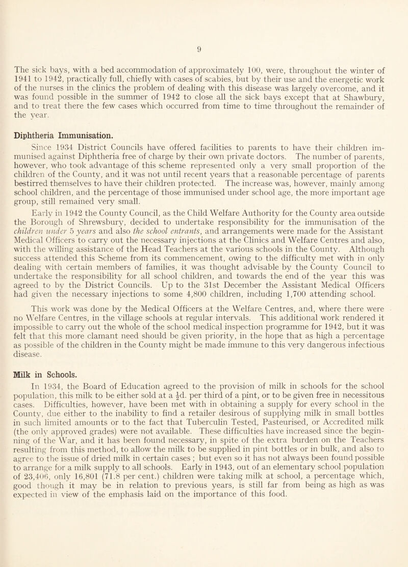 The sick bays, with a bed accommodation of approximately 100, were, throughout the winter of 1941 to 1942, practically full, chiefly with cases of scabies, but by their use and the energetic work of the nurses in the clinics the problem of dealing with this disease was largely overcome, and it was found possible in the summer of 1942 to close all the sick bays except that at Shawbury, and to treat there the few cases which occurred from time to time throughout the remainder of the year. Diphtheria Immunisation. Since 1934 District Councils have offered facilities to parents to have their children im¬ munised against Diphtheria free of charge by their own private doctors. The number of parents, however, who took advantage of this scheme represented only a very small proportion of the children of the County, and it was not until recent years that a reasonable percentage of parents bestirred themselves to have their children protected. The increase was, however, mainly among school children, and the percentage of those immunised under school age, the more important age group, still remained very small. Early in 1942 the County Council, as the Child Welfare Authority for the County area outside the Borough of Shrewsbury, decided to undertake responsibility for the immunisation of the children under 5 years and also the school entrants, and arrangements were made for the Assistant Medical Officers to carry out the necessary injections at the Clinics and Welfare Centres and also, with the willing assistance of the Head Teachers at the various schools in the County. Although success attended this Scheme from its commencement, owing to the difficulty met with in only dealing with certain members of families, it was thought advisable by the County Council to undertake the responsibility for all school children, and towards the end of the year this was agreed to by the District Councils. Up to the 31st December the Assistant Medical Officers had given the necessary injections to some 4,800 children, including 1,700 attending school. This work was done by the Medical Officers at the Welfare Centres, and, where there were no Welfare Centres, in the village schools at regular intervals. This additional work rendered it impossible to carry out the whole of the school medical inspection programme for 1942, but it was felt that this more clamant need should be given priority, in the hope that as high a percentage as possible of the children in the County might be made immune to this very dangerous infectious disease. Milk in Schools. In 1934, the Board of Education agreed to the provision of milk in schools for the school population, this milk to be either sold at a Jd. per third of a pint, or to be given free in necessitous cases. Difficulties, however, have been met with in obtaining a supply for every school in the County, due either to the inability to find a retailer desirous of supplying milk in small bottles in such limited amounts or to the fact that Tuberculin Tested, Pasteurised, or Accredited milk (the only approved grades) were not available. These difficulties have increased since the begin¬ ning of the War, and it has been found necessary, in spite of the extra burden on the Teachers resulting from this method, to allow the milk to be supplied in pint bottles or in bulk, and also to agree to the issue of dried milk in certain cases ; but even so it has not always been found possible to arrange for a milk supply to all schools. Early in 1943, out of an elementary school population of 23,406, only 16,801 (71.8 per cent.) children were taking milk at school, a percentage which, good though it may be in relation to previous years, is still far from being as high as was expected in view of the emphasis laid on the importance of this food.