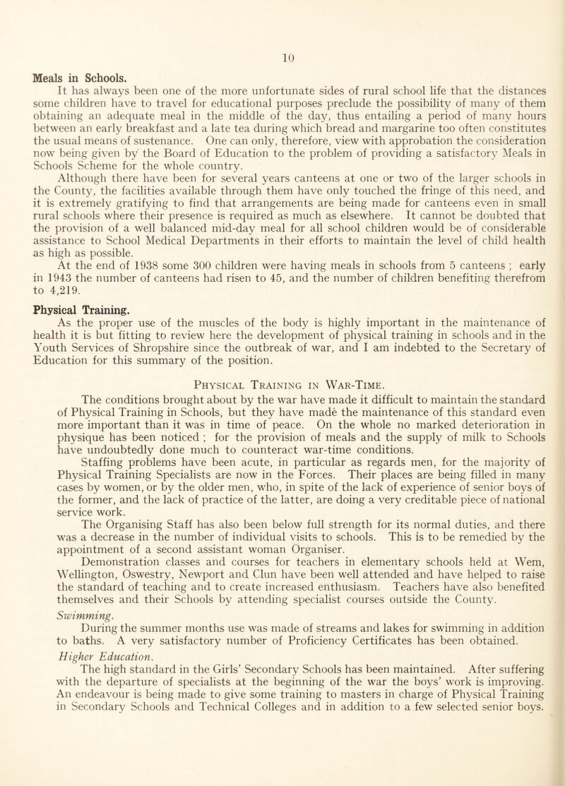 Meals in Schools. It has always been one of the more unfortunate sides of rural school life that the distances some children have to travel for educational purposes preclude the possibility of many of them obtaining an adequate meal in the middle of the day, thus entailing a period of many hours between an early breakfast and a late tea during which bread and margarine too often constitutes the usual means of sustenance. One can only, therefore, view with approbation the consideration now being given by' the Board of Education to the problem of providing a satisfactory Meals in Schools Scheme for the whole country. Although there have been for several years canteens at one or two of the larger schools in the County, the facilities available through them have only touched the fringe of this need, and it is extremely gratifying to find that arrangements are being made for canteens even in small rural schools where their presence is required as much as elsewhere. It cannot be doubted that the provision of a well balanced mid-day meal for all school children would be of considerable assistance to School Medical Departments in their efforts to maintain the level of child health as high as possible. At the end of 1938 some 300 children were having meals in schools from 5 canteens ; early in 1943 the number of canteens had risen to 45, and the number of children benefiting therefrom to 4,219. Physical Training. As the proper use of the muscles of the body is highly important in the maintenance of health it is but fitting to review here the development of physical training in schools and in the Youth Services of Shropshire since the outbreak of war, and I am indebted to the Secretary of Education for this summary of the position. Physical Training in War-Time. The conditions brought about by the war have made it difficult to maintain the standard of Physical Training in Schools, but they have made the maintenance of this standard even more important than it was in time of peace. On the whole no marked deterioration in physique has been noticed ; for the provision of meals and the supply of milk to Schools have undoubtedly done much to counteract war-time conditions. Staffing problems have been acute, in particular as regards men, for the majority of Physical Training Specialists are now in the Forces. Their places are being filled in many cases by women, or by the older men, who, in spite of the lack of experience of senior boys of the former, and the lack of practice of the latter, are doing a very creditable piece of national service work. The Organising Staff has also been below full strength for its normal duties, and there was a decrease in the number of individual visits to schools. This is to be remedied by the appointment of a second assistant woman Organiser. Demonstration classes and courses for teachers in elementary schools held at Wem, Wellington, Oswestry, Newport and Clun have been well attended and have helped to raise the standard of teaching and to create increased enthusiasm. Teachers have also benefited themselves and their Schools by attending specialist courses outside the County. Swimming. During the summer months use was made of streams and lakes for swimming in addition to baths. A very satisfactory number of Proficiency Certificates has been obtained. Higher Education. The high standard in the Girls’ Secondary Schools has been maintained. After suffering with the departure of specialists at the beginning of the war the boys’ work is improving. An endeavour is being made to give some training to masters in charge of Physical Training in Secondary Schools and Technical Colleges and in addition to a few selected senior boys.