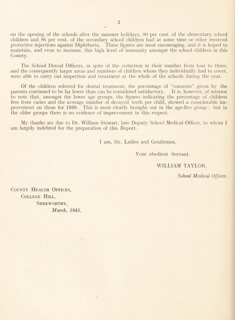 * on the opening of the schools after the summer holidays, 90 per cent, of the elementary school children and 86 per cent, of the secondary school children had at some time or other received protective injections against Diphtheria. These figures are most encouraging, and it is hoped to maintain, and even to increase, this high level of immunity amongst the school children in this County. The School Dental Officers, in spite of the reduction in their number from four to three, and the consequently larger areas and numbers of children whom they individually had to cover, were able to carry out inspection and treatment at the whole of the schools during the year. Of the children referred for dental treatment, the percentage of “consents” given by the parents continued to be far lower than can be considered satisfactory. It is, however, of interest to note that, amongst the lower age groups, the figures indicating the percentage of children free from caries and the average number of decayed teeth per child, showed a considerable im¬ provement on those for 1939. This is most clearly brought out in the age-five group ; but in the older groups there is no evidence of improvement in this respect. My thanks are due to Dr. William Stewart, late Deputy School Medical Officer, to whom I am largely indebted for the preparation of this Report. I am, Sir, Ladies and Gentlemen, Your obedient Servant, WILLIAM TAYLOR, School Medical Officer. County Health Offices, College Hill, Shrewsbury, March, 1945.