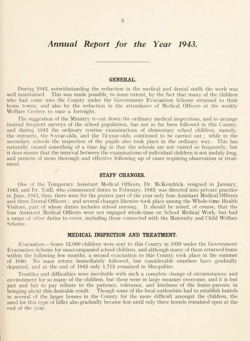 Annual Report for the Year 1943. GENERAL. During 1943, notwithstanding the reduction in the medical and dental staffs the work was well maintained. This was made possible, to some extent, by the fact that many of the children who had come into the County under the Government Evacuation Scheme returned to their home towns, and also by the reduction in the attendance of Medical Officers at the weekly Welfare Centres to once a fortnight. The suggestion of the Ministry to cut down the ordinary medical inspections, and to arrange instead frequent surveys of the school population, has not so far been followed in this County, and during 1943 the ordinary routine examinations of elementary school children, namely, the entrants, the 8-year-olds, and the 12-year-olds, continued to be carried out ; while in the secondary schools the inspection of the pupils also took place in the ordinary way. This has naturally caused something of a time lag in that the schools are not visited so frequently, but it does ensure that the interval between the examinations of individual children is not unduly long, and permits of more thorough and effective following up of cases requiring observation or treat¬ ment. STAFF CHANGES. One of the Temporary Assistant Medical Officers, Dr. McKendrick, resigned in January, 1943, and Dr. Yuill, who commenced duties in February, 1943, was directed into private practice in June, 1943, thus, there were for the greater part of the year only four Assistant Medical Officers and three Dental Officers ; and several changes likewise took place among the Whole-time Health Visitors, part of whose duties includes school nursing. It should be noted, of course, that the four Assistant Medical Officers were not engaged whole-time on School Medical Work, but had a range of other duties to cover, including those connected with the Maternity and Child Welfare Scheme. MEDICAL INSPECTION AND TREATMENT. Evacuation.—Some 12,000 children were sent to this County in 1939 under the Government Evacuation Scheme for unaccompanied school children, and although many of them returned home within the following few months, a second evacuation to this County took place in the summer of 1940. No mass return immediately followed, but considerable numbers have gradually departed, and at the end of 1943 only 1,712 remained in Shropshire. Troubles and difficulties were inevitable with such a complete change of circumstances and environment for so many of the children, but these were in large measure overcome, and it is but just and fair to pay tribute to the patience, tolerance, and kindness of the foster-parents in bringing about this desirable result. Though some of the local authorities had to establish hostels in severa] of the larger houses in the County for the more difficult amongst the children, the need for this type of billet also gradually became less until only three hostels remained open at the end of the year.