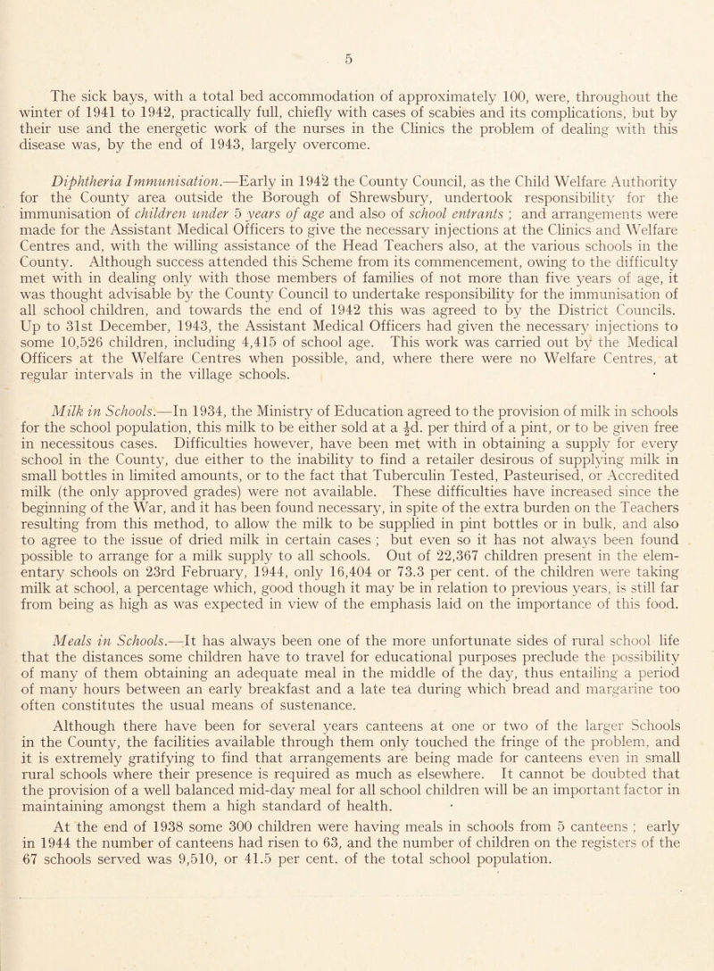 The sick bays, with a total bed accommodation of approximately 100, were, throughout the winter of 1941 to 1942, practically full, chiefly with cases of scabies and its complications, but by their use and the energetic work of the nurses in the Clinics the problem of dealing with this disease was, by the end of 1943, largely overcome. Diphtheria Immunisation.—Early in 1942 the County Council, as the Child Welfare Authority for the County area outside the Borough of Shrewsbury, undertook responsibility for the immunisation of children under 5 years of age and also of school entrants ; and arrangements were made for the Assistant Medical Officers to give the necessary injections at the Clinics and Welfare Centres and, with the willing assistance of the Head Teachers also, at the various schools in the County. Although success attended this Scheme from its commencement, owing to the difficulty met with in dealing only with those members of families of not more than five years of age, it was thought advisable by the County Council to undertake responsibility for the immunisation of all school children, and towards the end of 1942 this was agreed to by the District Councils. Up to 31st December, 1943, the Assistant Medical Officers had given the necessary injections to some 10,526 children, including 4,415 of school age. This work was carried out by the Medical Officers at the Welfare Centres when possible, and, where there were no Welfare Centres, at regular intervals in the village schools. Milk in Schools.—In 1934, the Ministry of Education agreed to the provision of milk in schools for the school population, this milk to be either sold at a -|d. per third of a pint, or to be given free in necessitous cases. Difficulties however, have been met with in obtaining a supply for every school in the County, due either to the inability to find a retailer desirous of supplying milk in small bottles in limited amounts, or to the fact that Tuberculin Tested, Pasteurised, or Accredited milk (the only approved grades) were not available. These difficulties have increased since the beginning of the War, and it has been found necessary, in spite of the extra burden on the Teachers resulting from this method, to allow the milk to be supplied in pint bottles or in bulk, and also to agree to the issue of dried milk in certain cases ; but even so it has not always been found possible to arrange for a milk supply to all schools. Out of 22,367 children present in the elem¬ entary schools on 23rd February, 1944, only 16,404 or 73.3 per cent, of the children were taking milk at school, a percentage which, good though it may be in relation to previous years, is still far from being as high as was expected in view of the emphasis laid on the importance of this food. Meals in Schools.—It has always been one of the more unfortunate sides of rural school life that the distances some children have to travel for educational purposes preclude the possibility of many of them obtaining an adequate meal in the middle of the day, thus entailing a period of many hours between an early breakfast and a late tea during which bread and margarine too often constitutes the usual means of sustenance. Although there have been for several years canteens at one or two of the larger Schools in the County, the facilities available through them only touched the fringe of the problem, and it is extremely gratifying to find that arrangements are being made for canteens even in small rural schools where their presence is required as much as elsewhere. It cannot be doubted that the provision of a well balanced mid-day meal for all school children will be an important factor in maintaining amongst them a high standard of health. At the end of 1938 some 300 children were having meals in schools from 5 canteens ; early in 1944 the number of canteens had risen to 63, and the number of children on the registers of the 67 schools served was 9,510, or 41.5 per cent, of the total school population.