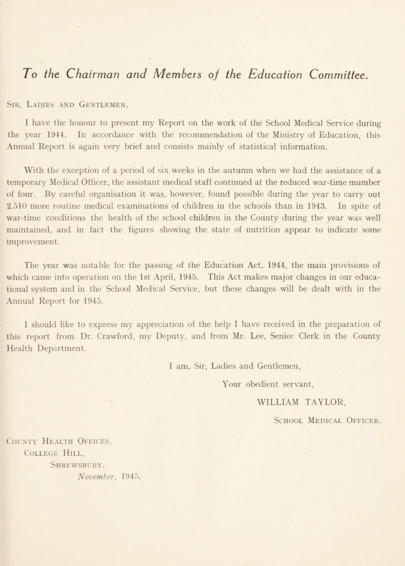 To the Cha irman and Members of the Education Committee. Sir, Ladies and Gentlemen, I have the honour to present my Report on the work of the School Medical Service during the year 1944. In accordance with the recommendation of the Ministry of Education, this Annual Report is again very brief and consists mainly of statistical information. With the exception of a period of six weeks in the autumn when we had the assistance of a temporary Medical Officer, the assistant medical staff continued at the reduced war-time mumber of four. By careful organisation it was, however, found possible during the year to carry out 2,510 more routine medical examinations of children in the schools than in 1943. In spite of war-time conditions the health of the school children in the County during the year was well maintained, and in fact the figures showing the state of nutrition appear to indicate some improvement. The year was notable for the passing of the Education Act, 1944, the main provisions of which came into operation on the 1st April, 1945. This Act makes major changes in our educa¬ tional system and in the School Medical Service, but these changes will be dealt with in the Annual Report for 1945. I should like to express my appreciation of the help I have received in the preparation of this report from Dr. Crawford, my Deputy, and from Mr. Lee, Senior Clerk in the County Health Department. I am, Sir, Ladies and Gentlemen, Your obedient servant, WILLIAM TAYLOR, School Medical Officer. County Health Offices, College Hill, Shrewsbury, November, 1945.