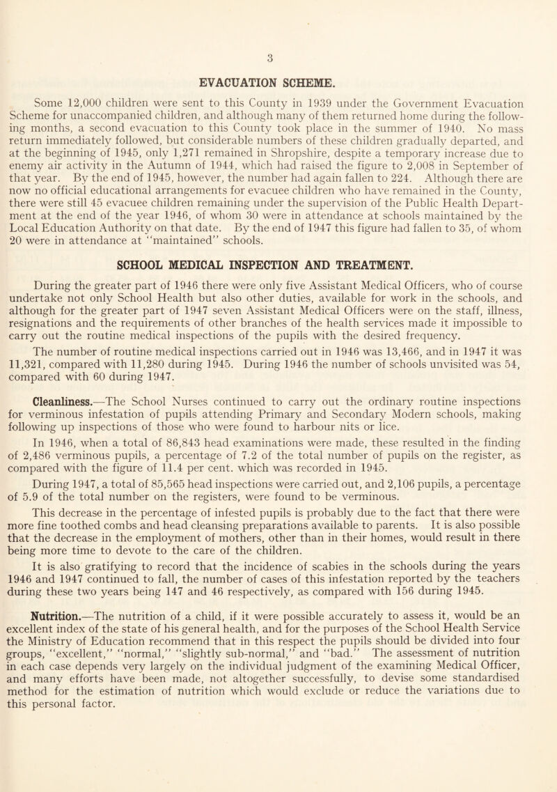 EVACUATION SCHEME. Some 12,000 children were sent to this County in 1939 under the Government Evacuation Scheme for unaccompanied children, and although many of them returned home during the follow¬ ing months, a second evacuation to this County took place in the summer of 1940. No mass return immediately followed, but considerable numbers of these children gradually departed, and at the beginning of 1945, only 1,271 remained in Shropshire, despite a temporary increase due to enemy air activity in the Autumn of 1944, which had raised the figure to 2,008 in September of that year. By the end of 1945, however, the number had again fallen to 224. Although there are now no official educational arrangements for evacuee children who have remained in the County, there were still 45 evacuee children remaining under the supervision of the Public Health Depart¬ ment at the end of the year 1946, of whom 30 were in attendance at schools maintained by the Local Education Authority on that date. By the end of 1947 this figure had fallen to 35, of whom 20 were in attendance at ‘ 'maintained’ ’ schools. SCHOOL MEDICAL INSPECTION AND TREATMENT. During the greater part of 1946 there were only five Assistant Medical Officers, who of course undertake not only School Health but also other duties, available for work in the schools, and although for the greater part of 1947 seven Assistant Medical Officers were on the staff, illness, resignations and the requirements of other branches of the health services made it impossible to carry out the routine medical inspections of the pupils with the desired frequency. The number of routine medical inspections carried out in 1946 was 13,466, and in 1947 it was 11,321, compared with 11,280 during 1945. During 1946 the number of schools unvisited was 54, compared with 60 during 1947. Cleanliness.—The School Nurses continued to carry out the ordinary routine inspections for verminous infestation of pupils attending Primary and Secondary Modern schools, making following up inspections of those who were found to harbour nits or lice. In 1946, when a total of 86,843 head examinations were made, these resulted in the finding of 2,486 verminous pupils, a percentage of 7.2 of the total number of pupils on the register, as compared with the figure of 11.4 per cent, which was recorded in 1945. During 1947, a total of 85,565 head inspections were carried out, and 2,106 pupils, a percentage of 5.9 of the total number on the registers, were found to be verminous. This decrease in the percentage of infested pupils is probably due to the fact that there were more fine toothed combs and head cleansing preparations available to parents. It is also possible that the decrease in the employment of mothers, other than in their homes, would result in there being more time to devote to the care of the children. It is also gratifying to record that the incidence of scabies in the schools during the years 1946 and 1947 continued to fall, the number of cases of this infestation reported by the teachers during these two years being 147 and 46 respectively, as compared with 156 during 1945. Nutrition.—The nutrition of a child, if it were possible accurately to assess it, would be an excellent index of the state of his general health, and for the purposes of the School Health Service the Ministry of Education recommend that in this respect the pupils should be divided into four groups, excellent, normal, slightly sub-normal, and bad. The assessment of nutrition in each case depends very largely on the individual judgment of the examining Medical Officer, and many efforts have been made, not altogether successfully, to devise some standardised method for the estimation of nutrition which would exclude or reduce the variations due to this personal factor.