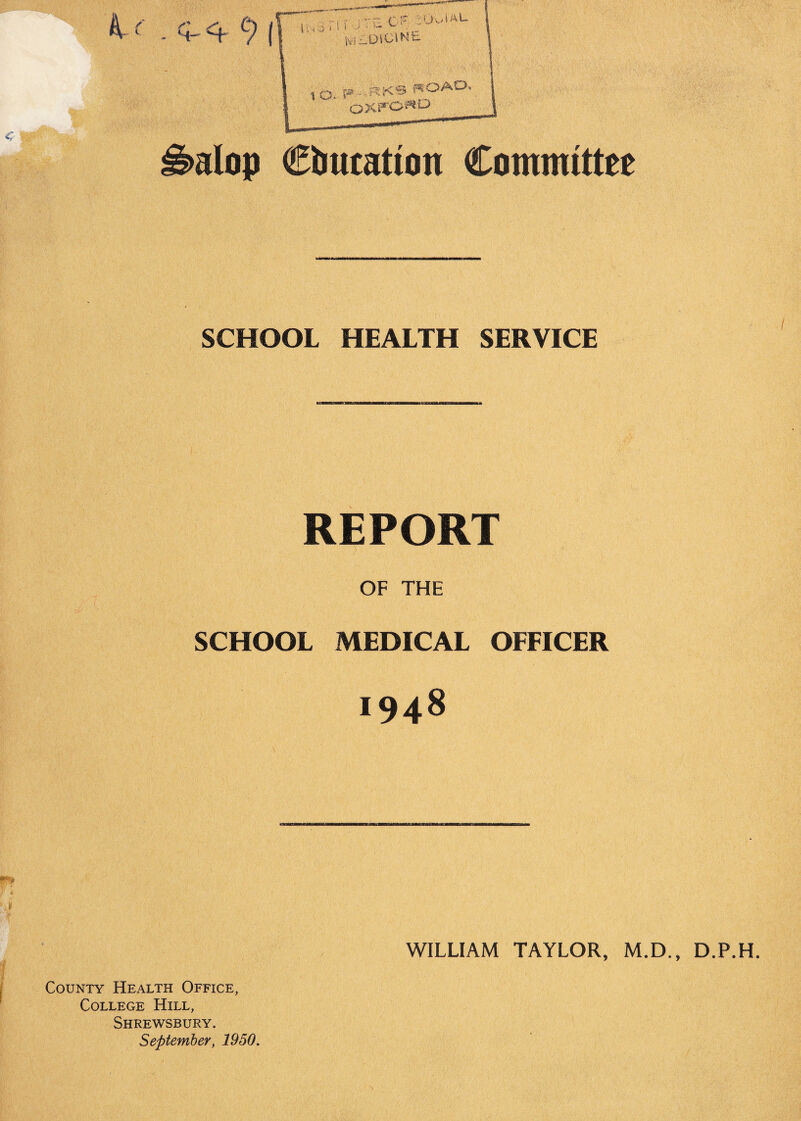 S»aIop education Committee SCHOOL HEALTH SERVICE REPORT OF THE SCHOOL MEDICAL OFFICER 1948 WILLIAM TAYLOR, M.D., D.P.H. County Health Office, College Hill, Shrewsbury. September, 1950.