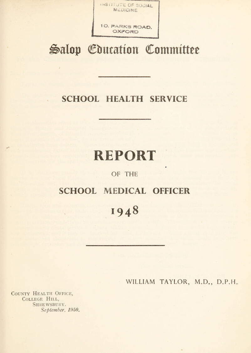 IVILDICINE 1 O. PARKS ROAD, OXFORD Ibalop Ciuuattou Committee SCHOOL HEALTH SERVICE REPORT ♦ OF THE SCHOOL MEDICAL OFFICER 1948 WILLIAM TAYLOR, M.D., D.P.LL County Health Office, College Hill, Shrewsbury. September, 1950.