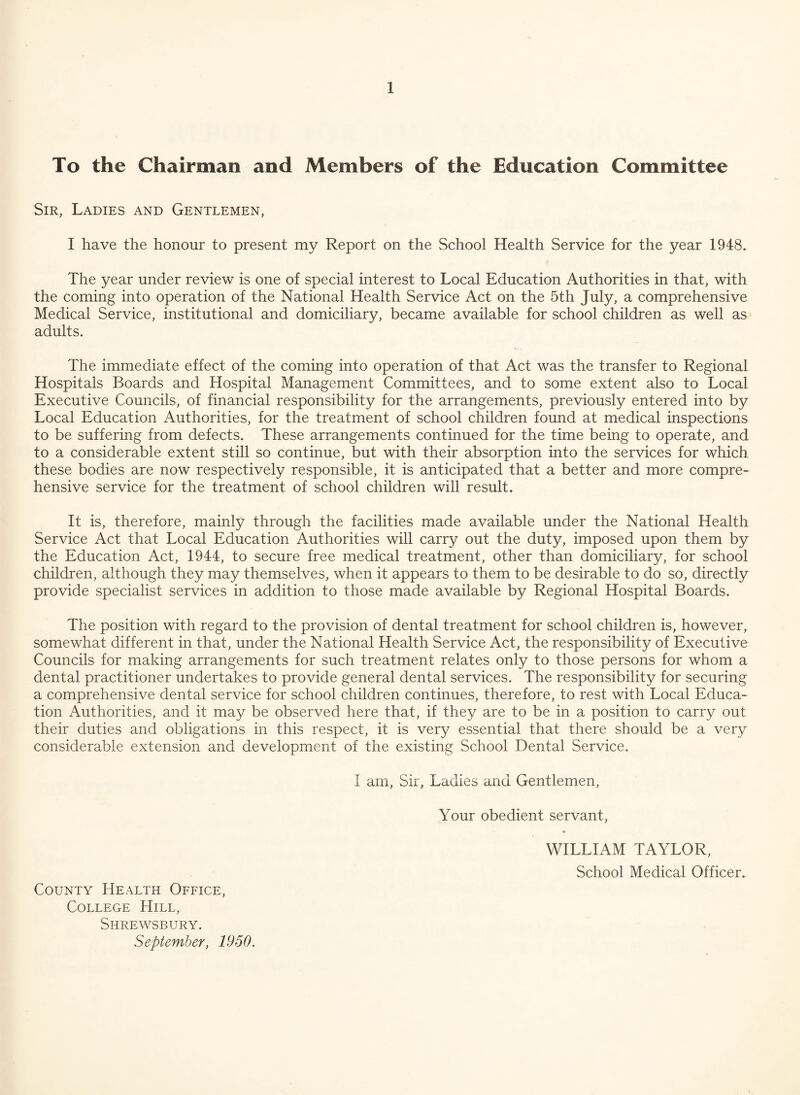 To the Chairman and Members of the Education Committee Sir, Ladies and Gentlemen, I have the honour to present my Report on the School Health Service for the year 1948. The year under review is one of special interest to Local Education Authorities in that, with the coming into operation of the National Health Service Act on the 5th July, a comprehensive Medical Service, institutional and domiciliary, became available for school children as well as adults. The immediate effect of the coming into operation of that Act was the transfer to Regional Hospitals Boards and Hospital Management Committees, and to some extent also to Local Executive Councils, of financial responsibility for the arrangements, previously entered into by Local Education Authorities, for the treatment of school children found at medical inspections to be suffering from defects. These arrangements continued for the time being to operate, and to a considerable extent still so continue, but with their absorption into the services for which these bodies are now respectively responsible, it is anticipated that a better and more compre¬ hensive service for the treatment of school children will result. It is, therefore, mainly through the facilities made available under the National Health Service Act that Local Education Authorities will carry out the duty, imposed upon them by the Education Act, 1944, to secure free medical treatment, other than domiciliary, for school children, although they may themselves, when it appears to them to be desirable to do so, directly provide specialist services in addition to those made available by Regional Hospital Boards. The position with regard to the provision of dental treatment for school children is, however, somewhat different in that, under the National Health Service Act, the responsibility of Executive Councils for making arrangements for such treatment relates only to those persons for whom a dental practitioner undertakes to provide general dental services. The responsibility for securing a comprehensive dental service for school children continues, therefore, to rest with Local Educa¬ tion Authorities, and it may be observed here that, if they are to be in a position to carry out their duties and obligations in this respect, it is very essential that there should be a very considerable extension and development of the existing School Dental Service. I am, Sir, Ladies and Gentlemen, Your obedient servant, County Health Office, College Hill, Shrewsbury. September, 1950. WILLIAM TAYLOR, School Medical Officer.