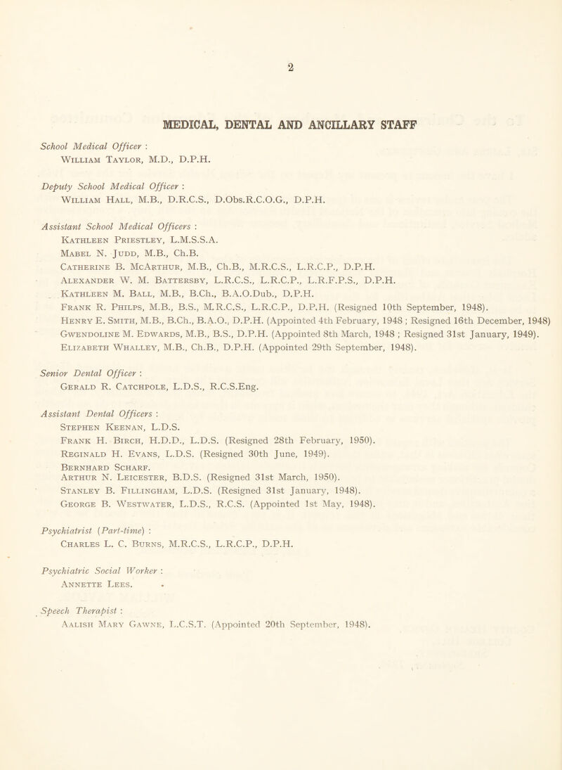 MEDICAL, DENTAL AND ANCILLARY STAFF School Medical Officer : William Taylor, M.D., D.P.H. Deputy School Medical Officer : William Hall, M.B., D.R.C.S., D.Obs.R.C.O.G., D.P.H. Assistant School Medical Officers : Kathleen Priestley, L.M.S.S.A. Mabel N. Judd, M.B., Ch.B. Catherine B. McArthur, M.B., Ch.B., M.R.C.S., L.R.C.P., D.P.H. Alexander W. M. Battersby, L.R.C.S., L.R.C.P., L.R.F.P.S., D.P.H. Kathleen M. Ball, M.B., B.Ch., B.A.O.Dub., D.P.H. Frank R. Philps, M.B., B.S., M.R.C.S., L.R.C.P., D.P.H. (Resigned 10th September, 1948). Henry E. Smith, M.B., B.Ch., B.A.O., D.P.H. (Appointed 4th February, 1948 ; Resigned 16th December, 1948) Gwendoline M. Edwards, M.B., B.S., D.P.H. (Appointed 8th March, 1948 ; Resigned 31st January, 1949). Elizabeth Whalley, M.B., Ch.B., D.P.H. (Appointed 29th September, 1948). Senior Dental Officer : Gerald R. Catchpole, L.D.S., R.C.S.Eng. Assistant Dental Officers : Stephen Keenan, L.D.S. Frank H. Birch, H.D.D., L.D.S. (Resigned 28th February, 1950). Reginald H. Evans, L.D.S. (Resigned 30th June, 1949). Bernhard Scharf. Arthur N. Leicester, B.D.S. (Resigned 31st March, 1950). Stanley B. Fillingham, L.D.S. (Resigned 31st January, 1948). George B. Westwater, L.D.S., R.C.S. (Appointed 1st May, 1948). Psychiatrist (Part-time) : Charles L. C. Burns, M.R.C.S., L.R.C.P., D.P.H. Psychiatric Social Worker : Annette Lees. Speech Therapist : Aalish Mary Gawne, L.C.S.T. (Appointed 20th September, 1948).