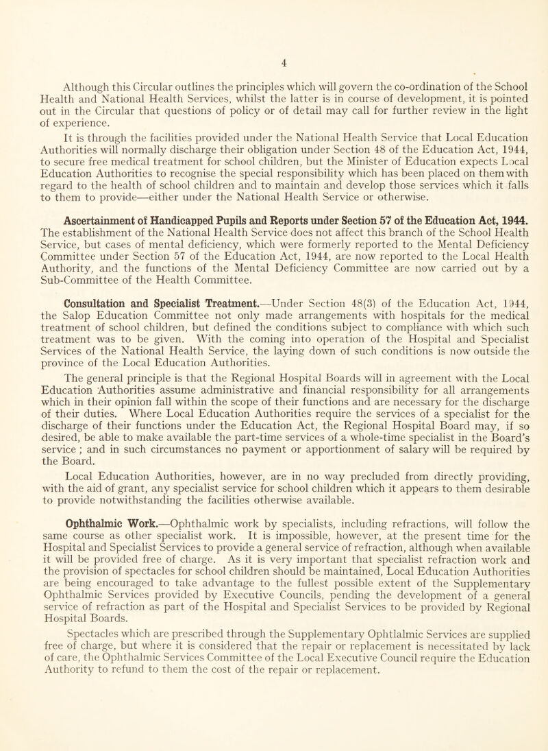 Although this Circular outlines the principles which will govern the co-ordination of the School Health and National Health Services, whilst the latter is in course of development, it is pointed out in the Circular that questions of policy or of detail may call for further review in the light of experience. It is through the facilities provided under the National Health Service that Local Education Authorities will normally discharge their obligation under Section 48 of the Education Act, 1944, to secure free medical treatment for school children, but the Minister of Education expects Local Education Authorities to recognise the special responsibility which has been placed on them with regard to the health of school children and to maintain and develop those services which it falls to them to provide—either under the National Health Service or otherwise. Ascertainment of Handicapped Pupils and Reports under Section 57 of the Education Act, 1944. The establishment of the National Health Service does not affect this branch of the School Health Service, but cases of mental deficiency, which were formerly reported to the Mental Deficiency Committee under Section 57 of the Education Act, 1944, are now reported to the Local Health Authority, and the functions of the Mental Deficiency Committee are now carried out by a Sub-Committee of the Health Committee. Consultation and Specialist Treatment.—Under Section 48(3) of the Education Act, 1944, the Salop Education Committee not only made arrangements with hospitals for the medical treatment of school children, but defined the conditions subject to compliance with which such treatment was to be given. With the coming into operation of the Hospital and Specialist Services of the National Health Service, the laying down of such conditions is now outside the province of the Local Education Authorities. The general principle is that the Regional Hospital Boards will in agreement with the Local Education Authorities assume administrative and financial responsibility for all arrangements which in their opinion fall within the scope of their functions and are necessary for the discharge of their duties. Where Local Education Authorities require the services of a specialist for the discharge of their functions under the Education Act, the Regional Hospital Board may, if so desired, be able to make available the part-time services of a whole-time specialist in the Board’s service ; and in such circumstances no payment or apportionment of salary will be required by the Board. Local Education Authorities, however, are in no way precluded from directly providing, with the aid of grant, any specialist service for school children which it appears to them desirable to provide notwithstanding the facilities otherwise available. Ophthalmic Work.—Ophthalmic work by specialists, including refractions, will follow the same course as other specialist work. It is impossible, however, at the present time for the Hospital and Specialist Services to provide a general service of refraction, although when available it will be provided free of charge. As it is very important that specialist refraction work and the provision of spectacles for school children should be maintained, Local Education Authorities are being encouraged to take advantage to the fullest possible extent of the Supplementary Ophthalmic Services provided by Executive Councils, pending the development of a general service of refraction as part of the Hospital and Specialist Services to be provided by Regional Hospital Boards. Spectacles which are prescribed through the Supplementary Ophtlalmic Services are supplied free of charge, but where it is considered that the repair or replacement is necessitated by lack of care, the Ophthalmic Services Committee of the Local Executive Council require the Education Authority to refund to them the cost of the repair or replacement.