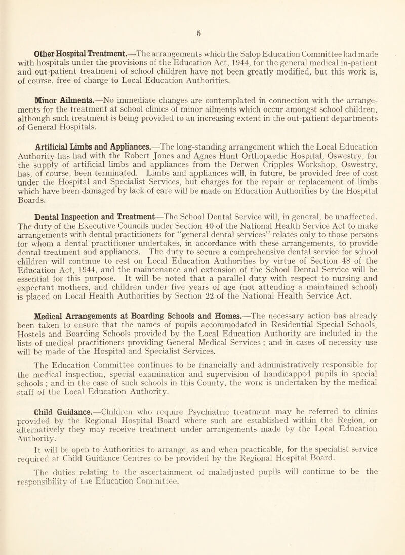 Other Hospital Treatment.—The arrangements which the Salop Education Committee had made with hospitals under the provisions of the Education Act, 1944, for the general medical in-patient and out-patient treatment of school children have not been greatly modified, but this work is, of course, free of charge to Local Education Authorities. Minor Ailments.—No immediate changes are contemplated in connection with the arrange¬ ments for the treatment at school clinics of minor ailments which occur amongst school children, although such treatment is being provided to an increasing extent in the out-patient departments of General Hospitals. Artificial Limbs and Appliances.—The long-standing arrangement which the Local Education Authority has had with the Robert Jones and Agnes Hunt Orthopaedic Hospital, Oswestry, for the supply of artificial limbs and appliances from the Derwen Cripples Workshop, Oswestry, has, of course, been terminated. Limbs and appliances will, in future, be provided free of cost under the Hospital and Specialist Services, but charges for the repair or replacement of limbs which have been damaged by lack of care will be made on Education Authorities by the Hospital Boards. Dental Inspection and Treatment—The School Dental Service will, in general, be unaffected. The duty of the Executive Councils under Section 40 of the National Health Service Act to make arrangements with dental practitioners for “general dental services” relates only to those persons for whom a dental practitioner undertakes, in accordance with these arrangements, to provide dental treatment and appliances. The duty to secure a comprehensive dental service for school children will continue to rest on Local Education Authorities by virtue of Section 48 of the Education Act, 1944, and the maintenance and extension of the School Dental Service will be essential for this purpose. It will be noted that a parallel duty with respect to nursing and expectant mothers, and children under five years of age (not attending a maintained school) is placed on Local Health Authorities by Section 22 of the National Health Service Act. Medical Arrangements at Boarding Schools and Homes.—The necessary action has already been taken to ensure that the names of pupils accommodated in Residential Special Schools, Hostels and Boarding Schools provided by the Local Education Authority are included in the lists of medical practitioners providing General Medical Services ; and in cases of necessity use will be made of the Hospital and Specialist Services. The Education Committee continues to be financially and administratively responsible for the medical inspection, special examination and supervision of handicapped pupils in special schools ; and in the case of such schools in this County, the worn is undertaken by the medical staff of the Local Education Authority. Child Guidance.—Children who require Psychiatric treatment may be referred to clinics provided by the Regional Hospital Board where such are established within the Region, or alternatively they may receive treatment under arrangements made by the Local Education Authority. It will be open to Authorities to arrange, as and when practicable, for the specialist service required at Child Guidance Centres to be provided by the Regional Hospital Board. The duties relating to the ascertainment of maladjusted pupils will continue to be the responsibility of the Education Committee.