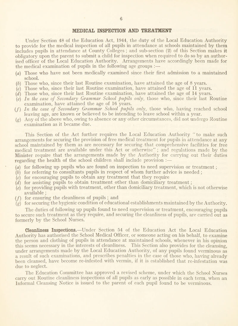 MEDICAL INSPECTION AND TREATMENT Under Section 48 of the Education Act, 1944, the duty of the Local Education Authority to provide for the medical inspection of all pupils in attendance at schools maintained by them includes pupils in attendance at County Colleges ; and sub-section (2) of this Section makes it obligatory upon the parent to submit a child for inspection when required to do so by an author¬ ised officer of the Local Education Authority. Arrangements have accordingly been made for the medical examination of pupils in the following age groups :— (a) Those who have not been medically examined since their first admission to a maintained school. (b) Those who, since their last Routine examination, have attained the age of 8 years. (c) Those who, since their last Routine examination, have attained the age of 11 years. (d) Those who, since their last Routine examination, have attained the age of 14 years. (e) In the case of Secondary Grammar School pupils only, those who, since their last Routine examination, have attained the age of 16 years. (/) In the case of Secondary Grammar School pupils only, those who, having reached school leaving age, are known or believed to be intending to leave school within a year. (g) Any of the above who, owing to absence or any other circumstances, did not undergo Routine examination as it became due. This Section of the Act further requires the Local Education Authority to make such arrangements for securing the provision of free medical treatment for pupils in attendance at any school maintained by them as are necessary for securing that comprehensive facilities for free medical treatment are available under this Act or otherwise” ; and regulations made by the Minister require that the arrangements made by the Authority for carrying out their duties regarding the health of the school children shall include provision :— (a) for following up pupils who are found on inspection to need supervision or treatment ; (b) for referring to consultants pupils in respect of whom further advice is needed ; (c) for encouraging pupils to obtain any treatment that they require (d) for assisting pupils to obtain treatment other than domiciliary treatment ; (e) for providing pupils with treatment, other than domiciliary treatment, which is not otherwise available ; (/) for ensuring the cleanliness of pupils ; and (g) for securing the hygienic condition of educational establishments maintained by the Authority. The duties of following up pupils found to need supervision or treatment, encouraging pupils to secure such treatment as they require, and securing the cleanliness of pupils, are carried out as formerly by the School Nurses. Cleanliness Inspections.—Under Section 54 of the Education Act the Local Education Authority has authorised the School Medical Officer, or someone acting on his behalf, to examine the person and clothing of pupils in attendance at maintained schools, whenever in his opinion this seems necessary in the interests of cleanliness. This Section also provides for the cleansing, under arrangements made by the Local Education Authority, of any pupils found verminous as a result of such examinations, and prescribes penalties in the case of those who, having already been cleansed, have become re-infested with vermin, if it is established that re-infestation was due to neglect. The Education Committee has approved a revised scheme, under which the School Nurses carry out Routine cleanliness inspections of all pupils as early as possible in each term, when an Informal Cleansing Notice is issued to the parent of each pupil found to be verminous.