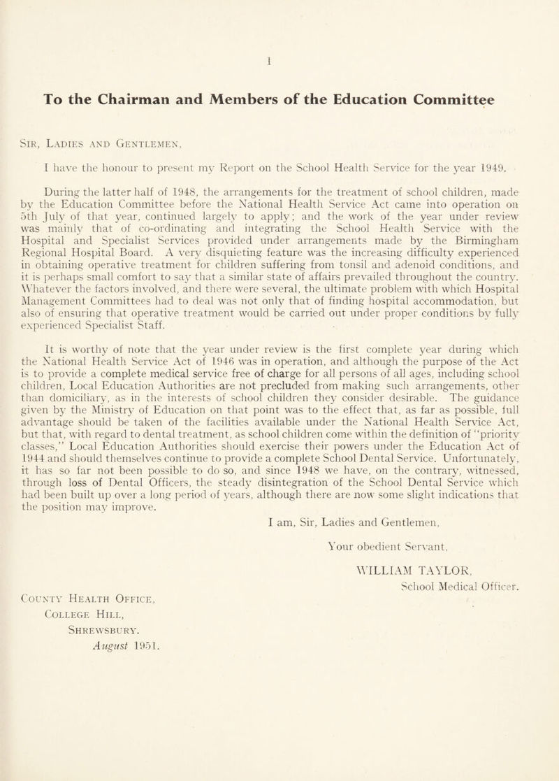 To the Chairman and Members of the Education Committee * Sir, Ladies and Gentlemen, I have the honour to present my Report on the School Health Service for the year 1949. During the latter half of 1948, the arrangements for the treatment of school children, made- by the Education Committee before the National Health Service Act came into operation on 5th July of that year, continued largely to apply; and the work of the year under review was mainly that of co-ordinating and integrating the School Health Service with the Hospital and Specialist Services provided under arrangements made by the Birmingham Regional Hospital Board. A very disquieting feature was the increasing difficulty experienced in obtaining operative treatment for children suffering from tonsil and adenoid conditions, and it is perhaps small comfort to say that a similar state of affairs prevailed throughout the country. Whatever the factors involved, and there were several, the ultimate problem with which Hospital Management Committees had to deal was not only that of finding hospital accommodation, but also of ensuring that operative treatment would be carried out under proper conditions by fully experienced Specialist Staff. It is worthy of note that the year under review is the first complete year during which the National Health Service Act of 1946 was in operation, and although the purpose of the Act is to provide a complete medical service free of charge for all persons of all ages, including school children, Local Education Authorities are not precluded from making such arrangements, other than domiciliary, as in the interests of school children they consider desirable. The guidance given by the Ministry of Education on that point was to the effect that, as far as possible, full advantage should be taken of the facilities available under the National Health Service Act, but that, with regard to dental treatment, as school children come within the definition of “priority classes,” Local Education Authorities should exercise their powers under the Education Act of 1944 and should themselves continue to provide a complete School Dental Service. Unfortunately,, it has so far not been possible to do so, and since 1948 we have, on the contrary, witnessed, through loss of Dental Officers, the steady disintegration of the School Dental Service which had been built up over a long period of years, although there are now some slight indications that the position may improve. I am, Sir, Ladies and Gentlemen, Your obedient Servant, County Health Office, College Hill, Shrewsbury. August 1951. WILLIAM TAYLOR, School Medical Officer.