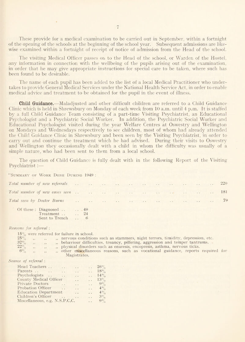 These provide for a medical examination to be carried out in September, within a fortnight of the opening of the schools at the beginning of the school year. Subsequent admissions are like¬ wise examined within a fortnight of receipt of notice of admission from the Head of the school. The visiting Medical Officer passes on to the Head of the school, or Warden of the Hostel, any information in connection with the wellbeing of the pupils arising out of the examination, in order that he may give appropriate instructions for special care to be taken, where such has been found to be desirable. The name of each pupil has been added to the list of a local Medical Practitioner who under¬ takes to provide General Medical Services under the National Health Service Act, in order to enable medical advice and treatment to be obtained for the pupil in the event of illness. Child Guidance.—Maladjusted and other difficult children are referred to a Child Guidance Clinic which is held in Shrewsbury on Monday of each week from 10 a.m. until 4 p.m. It is staffed by a full Child Guidance Team consisting of a part-time Visiting Psychiatrist, an Educational Psychologist and a Psychiatric Social Worker. In addition, the Psychiatric Social Worker and Educational Psychologist visited during the year Welfare Centres at Oswestry and Wellington on Mondays and Wednesdays respectively to see children, most of whom had already attended the Child Guidance Clinic in Shrewsbury and been seen by the Visiting Psychiatrist, in order to carry out and continue the treatment which he had advised. During their visits to Oswestry and Wellington they occasionally dealt with a child in whom the difficulty was usually of a simple nature, who had been sent to them from a local school. The question of Child Guidance is fully dealt with in the following Report of the Visiting Psychiatrist :— “Summary of Work Done During 1949 : Total number of new referrals Total number of new cases seen . . Total seen by Doctor Burns Of these : Diagnosed . . . . - 49 Treatment . . . . 24 Sent to Trench . . 6 220 181 79 Reasons for referral : 15% were referred for failure in school. 25% ,, ,, ,, nervous conditions such as stammers, night terrors, timidity, depression, etc. 32% ,, ,, ,, behaviour difficulties, truancy, pilfering, aggression and temper tantrums. 22% ,, ,, ,, physical disorders such as enuresis, encopresis, asthma, nervous ticks. 6% ,, ,, ,, other miscellaneous reasons, such as vocational guidance, reports required for Magistrates. Source of referral : Head Teachers . . 26% Parents 18° Psychologists • • 14% County Medical Officer ■■ 13% Private Doctors 9°/ . . sJ /o Probation Officer • • ^ 0 Education Department 40/ • • ^ 0 Children’s Officer 3° 0/0 Miscellaneous, e.g. N.S.P.C.C. 90 • • /o