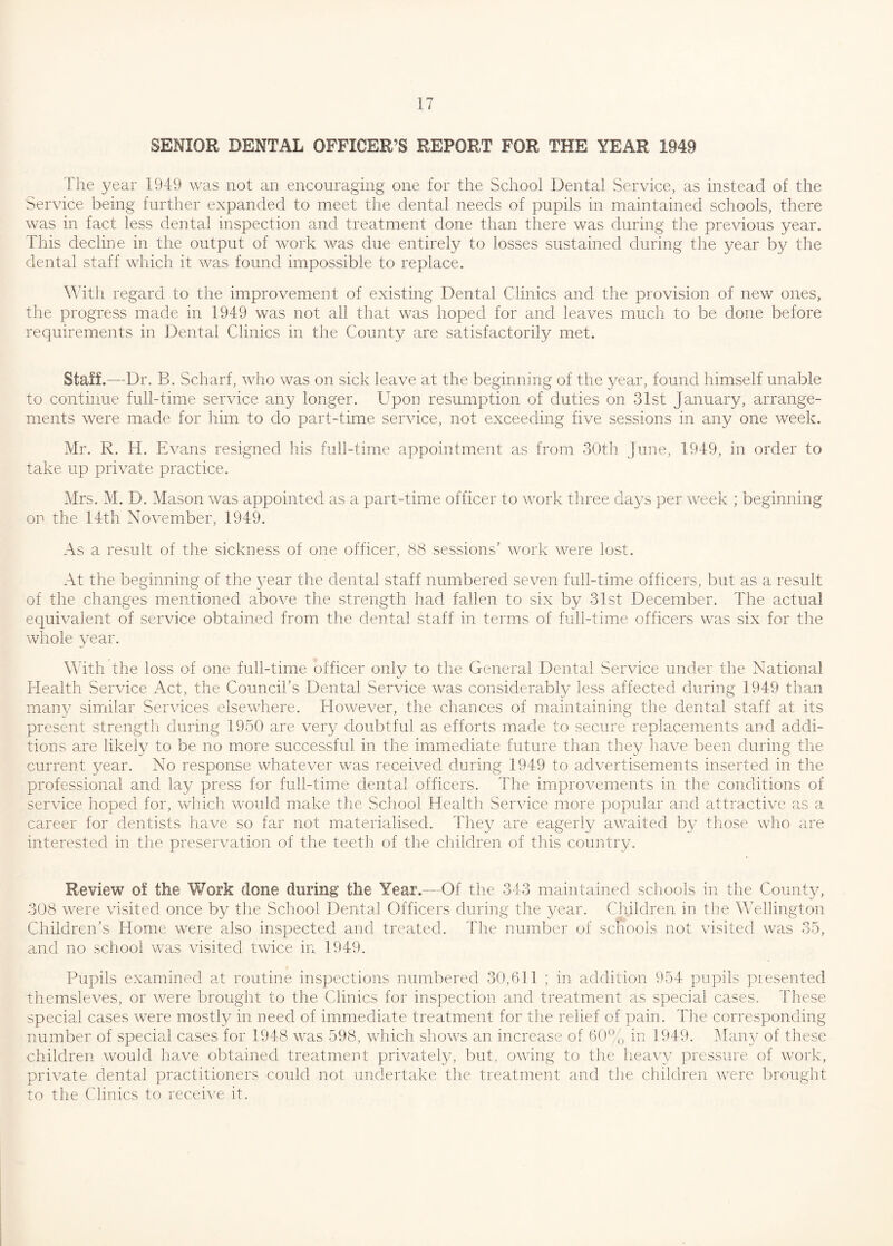 SENIOR DENTAL OFFICER’S REPORT FOR THE YEAR 1949 The year 1949 was not an encouraging one for the School Dental Service, as instead of the Service being further expanded to meet the dental needs of pupils in maintained schools, there was in fact less dental inspection and treatment done than there was during the previous year. This decline in the output of work was due entirely to losses sustained during the year by the dental staff which it was found impossible to replace. With regard to the improvement of existing Dental Clinics and the provision of new ones, the progress made in 1949 was not all that was hoped for and leaves much to be done before requirements in Dental Clinics in the County are satisfactorily met. Staff.—Dr. B. Scharf, who was on sick leave at the beginning of the year, found himself unable to continue full-time service any longer. Upon resumption of duties on 31st January, arrange¬ ments were made for him to do part-time service, not exceeding five sessions in any one week. Mr. R. H. Evans resigned his full-time appointment as from 30th June, 1949, in order to take up private practice. Mrs. M. D. Mason was appointed as a part-time officer to work three days per week ; beginning on the 14th November, 1949. As a result of the sickness of one officer, 88 sessions' work were lost. At the beginning of the year the dental staff numbered seven full-time officers, but as a result of the changes mentioned above the strength had fallen to six by 31st December. The actual equivalent of service obtained from the dental staff in terms of full-time officers was six for the whole year. With the loss of one full-time officer only to the General Dental Service under the National Health Service Act, the Council’s Dental Service was considerably less affected during 1949 than many similar Services elsewhere. However, the chances of maintaining the dental staff at its present strength during 1950 are very doubtful as efforts made to secure replacements and addi¬ tions are likely to be no more successful in the immediate future than they have been during the current year. No response whatever was received during 1949 to advertisements inserted in the professional and lay press for full-time dental officers. The improvements in the conditions of service hoped for, which would make the School Health Service more popular and attractive as a career for dentists have so far not materialised. They are eagerly awaited by those who are interested in the preservation of the teeth of the children of this country. Review of the Work done during the Year.—Of the 343 maintained schools in the County, 308 were visited once by the School Dental Officers during the year. Children in the Wellington Children’s Home were also inspected and treated. The number of schools not visited was 35, and no school was visited twice in 1949. Pupils examined at routine inspections numbered 30,611 ; in addition 954 pupils presented themsleves, or were brought to the Clinics for inspection and treatment as special cases. These special cases were mostly in need of immediate treatment for the relief of pain. The corresponding number of special cases for 1948 was 598, which shows an increase of 60% in 1949. Many of these children would have obtained treatment privately, but, owing to the heavy pressure of work, private dental practitioners could not undertake the treatment and the children were brought to the Clinics to receive it.