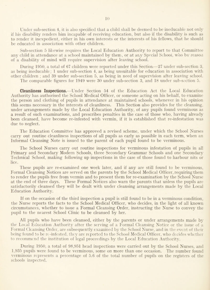 Under sub-section 4, it is also specified that a child shall be deemed to be ineducable not only if his disability renders him incapable of receiving education, but also if the disability is such as to render it inexpedient, either in his own interests or the interests of his fellows, that he should be educated in association with other children. Sub-section 5 likewise requires the Local Education Authority to report to that Committee any child in attendance at a school maintained by them, or at any Special School, who by reason of a disability of mind will require supervision after leaving school. During 1950, a total of 67 children were reported under this Section—27 under sub-section 3, as being ineducable; 1 under sub-section 4, as being unsuitable for education in association with other children ; and 39 under sub-section 5, as being in need of supervision after leaving school. The comparable figures for 1949 were 30 under sub-section 3, and 18 under sub-section 5. Cleanliness Inspections.—Under Section 54 of the Education Act the Local Education Authorit}/ has authorised the School Medical Officer, or someone acting on his behalf, to examine the person and clothing of pupils in attendance at maintained schools, whenever in his opinion this seems necessary in the interests of cleanliness. This Section also provides for the cleansing, under arrangements made by the Local Education Authority, of any pupils found verminous as a result of such examinations, and prescribes penalties in the case of those who, having already been cleansed, have become re-infested with vermin, if it is established that re-infestation was due to neglect. The Education Committee has approved a revised scheme, under which the School Nurses carry out routine cleanliness inspections of all pupils as early as possible in each term, when an Informal Cleansing Note is issued to the parent of each pupil found to be verminous. The School Nurses carry out routine inspections for verminous infestation of pupils in all Primary and Secondary Modern Schools, three Secondary Grammar Schools and one Secondary Technical School, making following up inspections in the case of those found to harbour nits or lice. These pupils are re-examined one week later, and if any are still found to be verminous, Formal Cleansing Notices are served on the parents by the School Medical Officer, requiring them to render the pupils free from vermin and to present them for re-examination by the School Nurse at the end of three days. These Formal Notices also warn the parents that unless the pupils are satisfactorily cleansed they will be dealt with under cleansing arrangements made by the Local Education Authority. If on the occasion of the third inspection a pupil is still found to be in a verminous condition, the Nurse reports the facts to the School Medical Officer, who decides, in the light of all known circumstances, whether to issue a Formal Cleansing Order, instructing the Nurse to convey the pupil to the nearest School Clinic to be cleansed by her. All pupils who have been cleansed, either by the parents or under arrangements made by the Local Education Authority after the serving of a Formal Cleansing Notice or the issue of a Formal Cleansing Order, are subsequently examined by the School Nurse, and in the event of their being found to be re-infested, they are reported to the School Medical Officer, who decides whether to recommend the institution of legal proceedings by the Local Education Authority. During 1950, a total of 98,951 head inspections were carried out by the School Nurses, and 1,935 pupils were found to be verminous, some on more than one occasion. The number found verminous represents a percentage of 5.6 of the total number of pupils on the registers of the schools inspected.